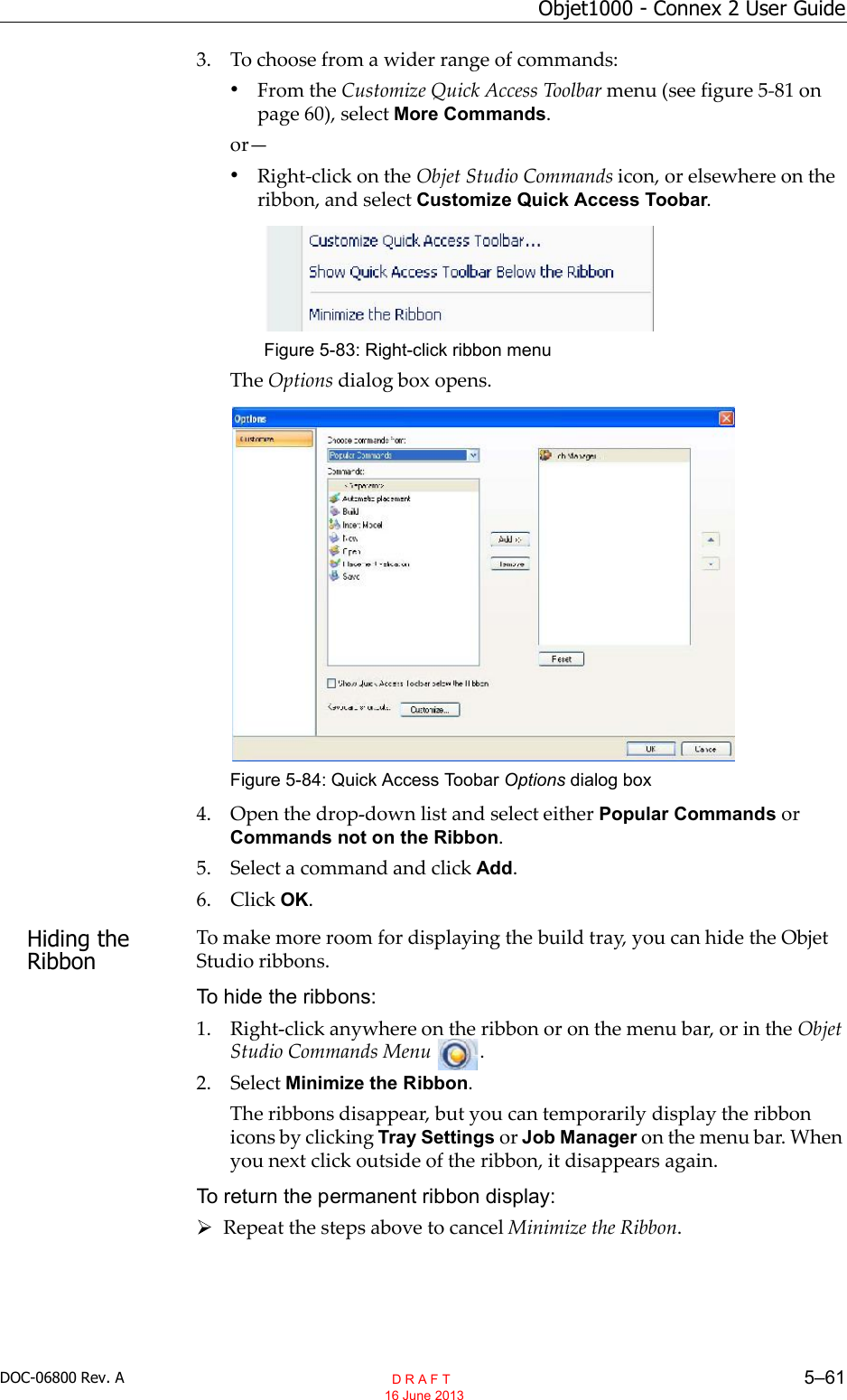DOC-06800 Rev. A 5–61Objet1000 - Connex 2 User Guide3. To choose from a wider range of commands:•From the Customize Quick Access Toolbar menu (see figure 5 81 onpage 60), select More Commands.or•Right click on the Objet Studio Commands icon, or elsewhere on theribbon, and select Customize Quick Access Toobar.Figure 5-83: Right-click ribbon menuThe Options dialog box opens.Figure 5-84: Quick Access Toobar Options dialog box4. Open the drop down list and select either Popular Commands orCommands not on the Ribbon.5. Select a command and click Add.6. Click OK.Hiding the RibbonTo make more room for displaying the build tray, you can hide the ObjetStudio ribbons.To hide the ribbons:1. Right click anywhere on the ribbon or on the menu bar, or in the ObjetStudio Commands Menu .2. Select Minimize the Ribbon.The ribbons disappear, but you can temporarily display the ribbonicons by clicking Tray Settings or Job Manager on the menu bar. Whenyou next click outside of the ribbon, it disappears again.To return the permanent ribbon display:Repeat the steps above to cancel Minimize the Ribbon.  D R A F T 16 June 2013