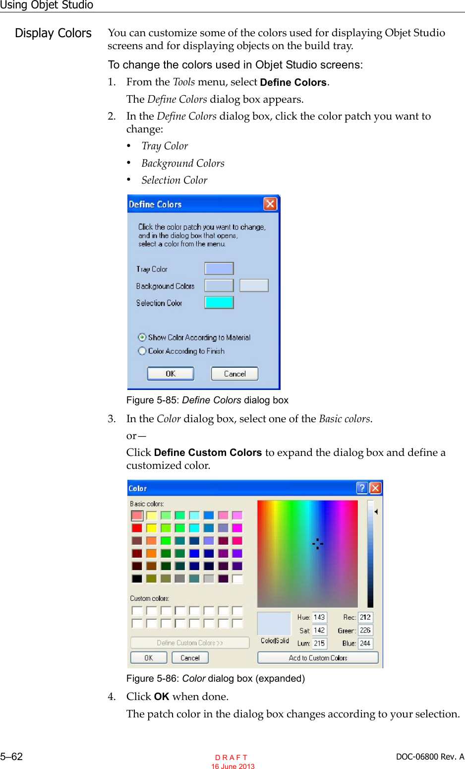 Using Objet Studio5–62 DOC-06800 Rev. ADisplay Colors You can customize some of the colors used for displaying Objet Studioscreens and for displaying objects on the build tray.To change the colors used in Objet Studio screens:1. From the Tools menu, select Define Colors.The Define Colors dialog box appears.2. In the Define Colors dialog box, click the color patch you want tochange:•Tray Color•Background Colors•Selection ColorFigure 5-85: Define Colors dialog box3. In the Color dialog box, select one of the Basic colors.orClick Define Custom Colors to expand the dialog box and define acustomized color.Figure 5-86: Color dialog box (expanded)4. Click OK when done.The patch color in the dialog box changes according to your selection.  D R A F T 16 June 2013