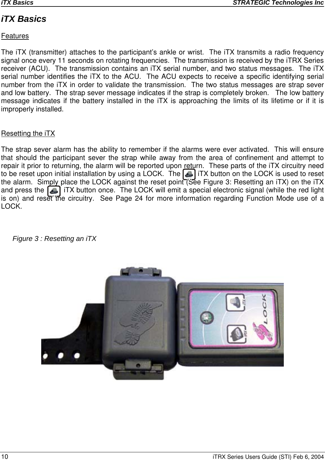 iTX Basics STRATEGIC Technologies Inc  10 iTRX Series Users Guide (STI) Feb 6, 2004 iTX Basics  Features   The iTX (transmitter) attaches to the participant’s ankle or wrist.  The iTX transmits a radio frequency signal once every 11 seconds on rotating frequencies.  The transmission is received by the iTRX Series receiver (ACU).  The transmission contains an iTX serial number, and two status messages.  The iTX serial number identifies the iTX to the ACU.  The ACU expects to receive a specific identifying serial number from the iTX in order to validate the transmission.  The two status messages are strap sever and low battery.  The strap sever message indicates if the strap is completely broken.   The low battery message indicates if the battery installed in the iTX is approaching the limits of its lifetime or if it is improperly installed.   Resetting the iTX    The strap sever alarm has the ability to remember if the alarms were ever activated.  This will ensure that should the participant sever the strap while away from the area of confinement and attempt to repair it prior to returning, the alarm will be reported upon return.  These parts of the iTX circuitry need to be reset upon initial installation by using a LOCK.  The        iTX button on the LOCK is used to reset the alarm.  Simply place the LOCK against the reset point (See Figure 3: Resetting an iTX) on the iTX and press the         iTX button once.  The LOCK will emit a special electronic signal (while the red light is on) and reset the circuitry.  See Page 24 for more information regarding Function Mode use of a LOCK.      Figure 3 : Resetting an iTX           