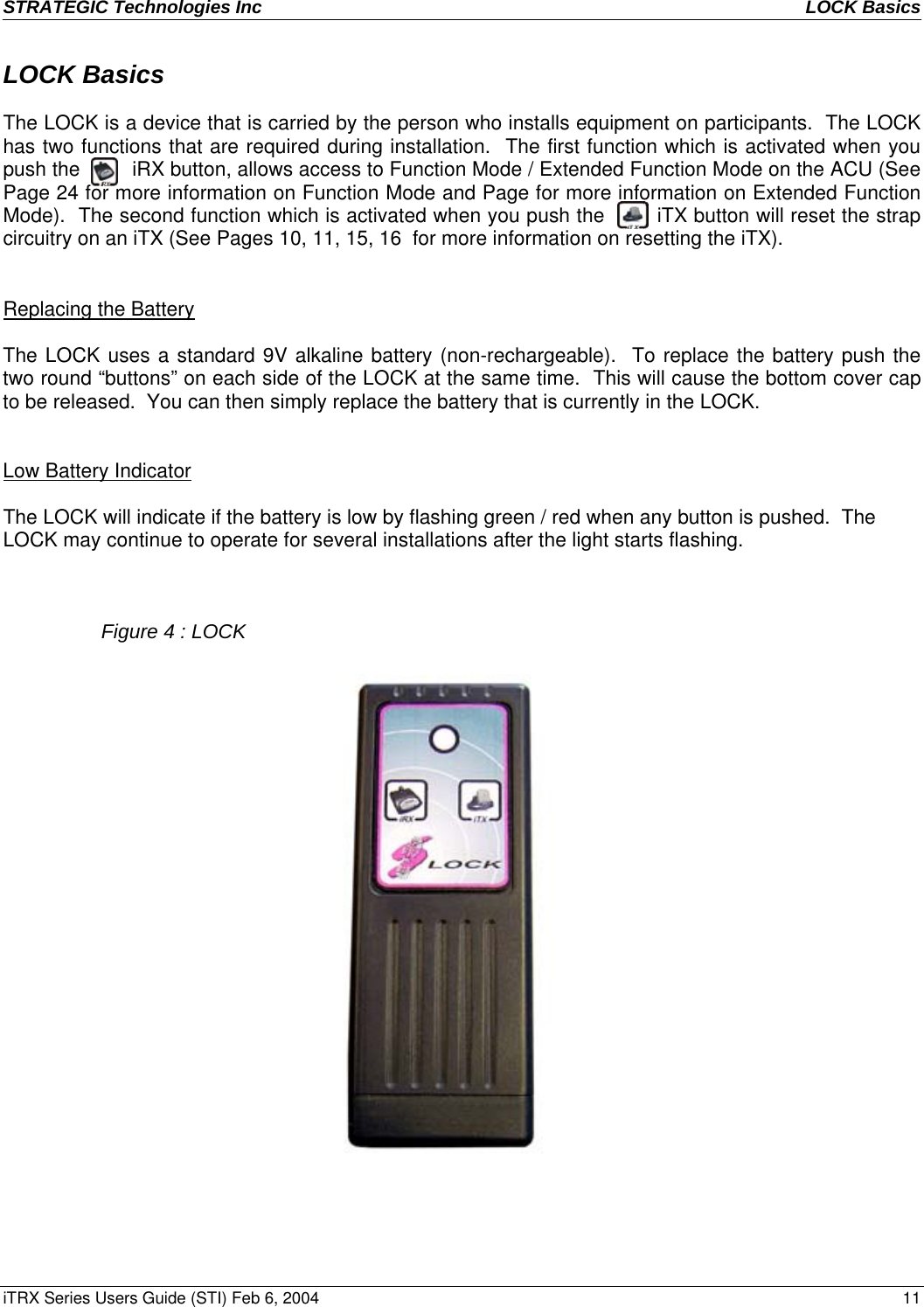 STRATEGIC Technologies Inc  LOCK Basics   iTRX Series Users Guide (STI) Feb 6, 2004  11 LOCK Basics  The LOCK is a device that is carried by the person who installs equipment on participants.  The LOCK has two functions that are required during installation.  The first function which is activated when you push the         iRX button, allows access to Function Mode / Extended Function Mode on the ACU (See Page 24 for more information on Function Mode and Page for more information on Extended Function Mode).  The second function which is activated when you push the        iTX button will reset the strap circuitry on an iTX (See Pages 10, 11, 15, 16  for more information on resetting the iTX).             Replacing the Battery   The LOCK uses a standard 9V alkaline battery (non-rechargeable).  To replace the battery push the two round “buttons” on each side of the LOCK at the same time.  This will cause the bottom cover cap to be released.  You can then simply replace the battery that is currently in the LOCK.   Low Battery Indicator  The LOCK will indicate if the battery is low by flashing green / red when any button is pushed.  The LOCK may continue to operate for several installations after the light starts flashing.      Figure 4 : LOCK  