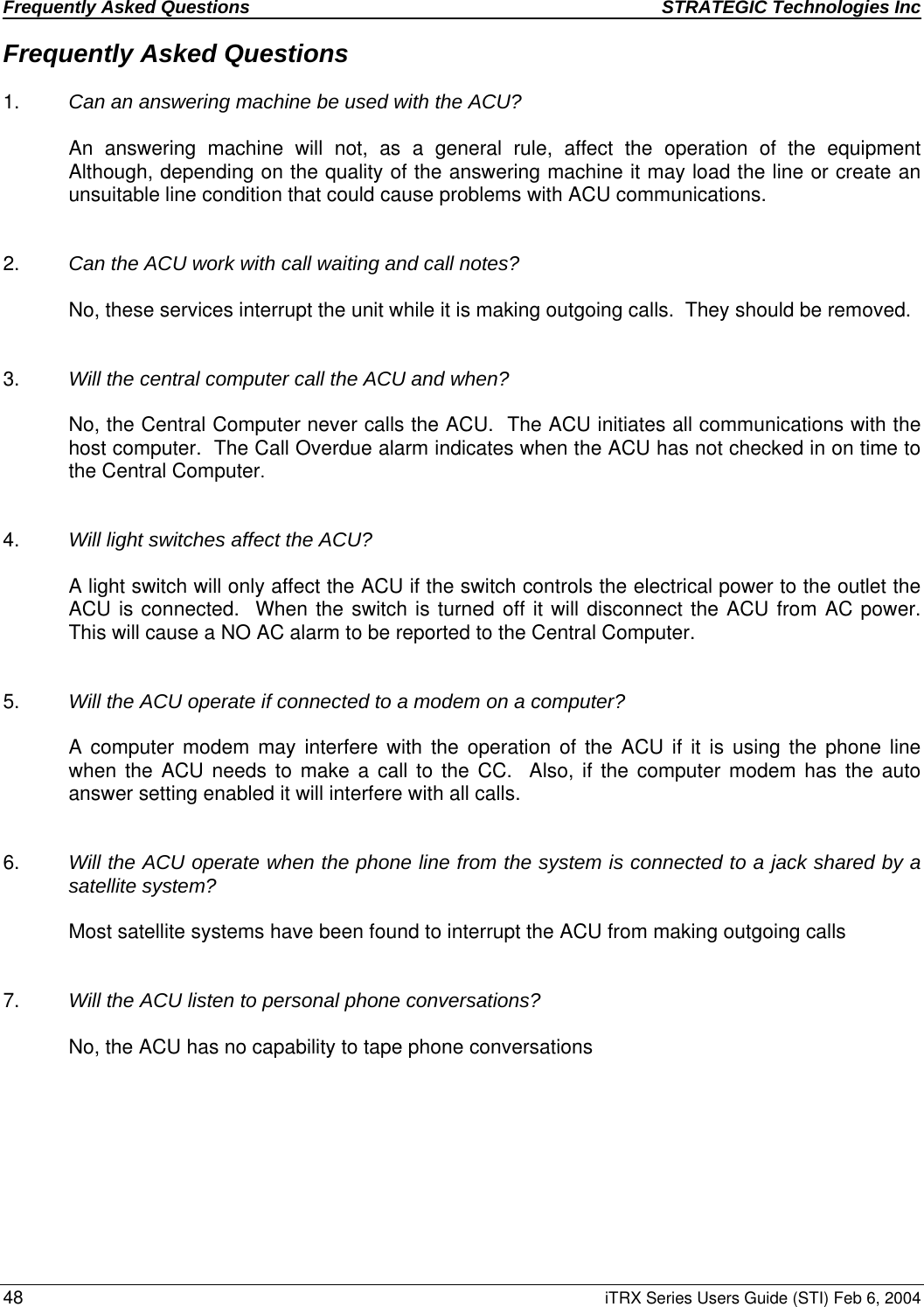 Frequently Asked Questions  STRATEGIC Technologies Inc  48 iTRX Series Users Guide (STI) Feb 6, 2004 Frequently Asked Questions  1.  Can an answering machine be used with the ACU?  An answering machine will not, as a general rule, affect the operation of the equipment  Although, depending on the quality of the answering machine it may load the line or create an unsuitable line condition that could cause problems with ACU communications.   2.   Can the ACU work with call waiting and call notes?  No, these services interrupt the unit while it is making outgoing calls.  They should be removed.   3.   Will the central computer call the ACU and when?  No, the Central Computer never calls the ACU.  The ACU initiates all communications with the host computer.  The Call Overdue alarm indicates when the ACU has not checked in on time to the Central Computer.   4.  Will light switches affect the ACU?  A light switch will only affect the ACU if the switch controls the electrical power to the outlet the ACU is connected.  When the switch is turned off it will disconnect the ACU from AC power.  This will cause a NO AC alarm to be reported to the Central Computer.   5.  Will the ACU operate if connected to a modem on a computer?  A computer modem may interfere with the operation of the ACU if it is using the phone line when the ACU needs to make a call to the CC.  Also, if the computer modem has the auto answer setting enabled it will interfere with all calls.   6.  Will the ACU operate when the phone line from the system is connected to a jack shared by a satellite system?  Most satellite systems have been found to interrupt the ACU from making outgoing calls   7.  Will the ACU listen to personal phone conversations?     No, the ACU has no capability to tape phone conversations 