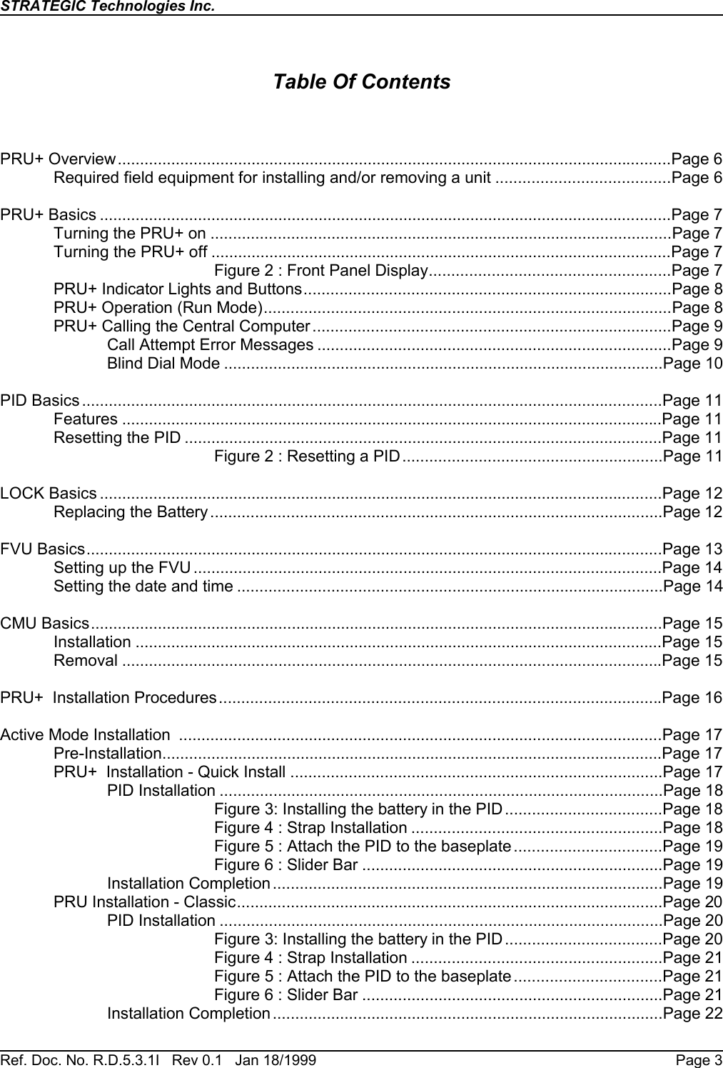 STRATEGIC Technologies Inc.Ref. Doc. No. R.D.5.3.1I   Rev 0.1   Jan 18/1999 Page 3Table Of ContentsPRU+ Overview............................................................................................................................Page 6Required field equipment for installing and/or removing a unit .......................................Page 6PRU+ Basics ................................................................................................................................Page 7Turning the PRU+ on .......................................................................................................Page 7Turning the PRU+ off .......................................................................................................Page 7Figure 2 : Front Panel Display......................................................Page 7PRU+ Indicator Lights and Buttons..................................................................................Page 8PRU+ Operation (Run Mode)...........................................................................................Page 8PRU+ Calling the Central Computer ................................................................................Page 9Call Attempt Error Messages ...............................................................................Page 9Blind Dial Mode ..................................................................................................Page 10PID Basics ..................................................................................................................................Page 11Features .........................................................................................................................Page 11Resetting the PID ...........................................................................................................Page 11Figure 2 : Resetting a PID..........................................................Page 11LOCK Basics ..............................................................................................................................Page 12Replacing the Battery .....................................................................................................Page 12FVU Basics.................................................................................................................................Page 13Setting up the FVU .........................................................................................................Page 14Setting the date and time ...............................................................................................Page 14CMU Basics................................................................................................................................Page 15Installation ......................................................................................................................Page 15Removal .........................................................................................................................Page 15PRU+  Installation Procedures...................................................................................................Page 16Active Mode Installation  ............................................................................................................Page 17Pre-Installation................................................................................................................Page 17PRU+  Installation - Quick Install ...................................................................................Page 17PID Installation ...................................................................................................Page 18Figure 3: Installing the battery in the PID ...................................Page 18Figure 4 : Strap Installation ........................................................Page 18Figure 5 : Attach the PID to the baseplate.................................Page 19Figure 6 : Slider Bar ...................................................................Page 19Installation Completion.......................................................................................Page 19PRU Installation - Classic...............................................................................................Page 20PID Installation ...................................................................................................Page 20Figure 3: Installing the battery in the PID ...................................Page 20Figure 4 : Strap Installation ........................................................Page 21Figure 5 : Attach the PID to the baseplate.................................Page 21Figure 6 : Slider Bar ...................................................................Page 21Installation Completion.......................................................................................Page 22