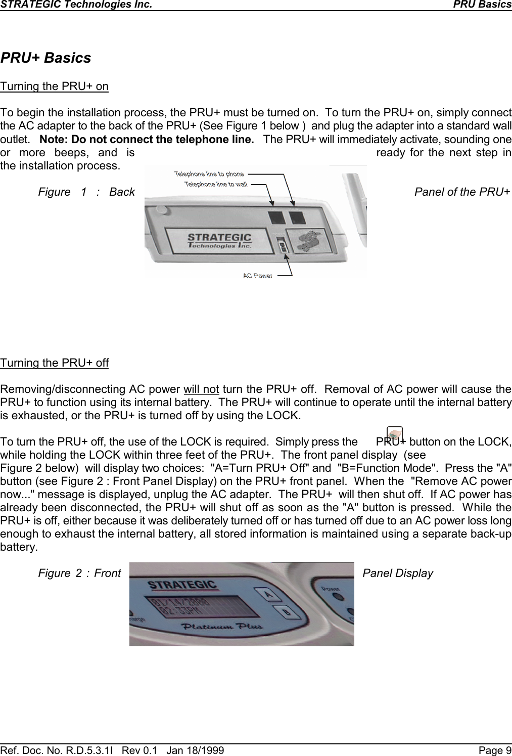 STRATEGIC Technologies Inc.Ref. Doc. No. R.D.5.3.1I   Rev 0.1   Jan 18/1999PRU BasicsPage 9PRU+ BasicsTurning the PRU+ onTo begin the installation process, the PRU+ must be turned on.  To turn the PRU+ on, simply connectthe AC adapter to the back of the PRU+ (See Figure 1 below )  and plug the adapter into a standard walloutlet.   Note: Do not connect the telephone line.   The PRU+ will immediately activate, sounding oneor  more  beeps,  and  is ready for the next step inthe installation process.Figure 1 : Back Panel of the PRU+Turning the PRU+ offRemoving/disconnecting AC power will not turn the PRU+ off.  Removal of AC power will cause thePRU+ to function using its internal battery.  The PRU+ will continue to operate until the internal batteryis exhausted, or the PRU+ is turned off by using the LOCK.To turn the PRU+ off, the use of the LOCK is required.  Simply press the      PRU+ button on the LOCK,while holding the LOCK within three feet of the PRU+.  The front panel display  (seeFigure 2 below)  will display two choices:  &quot;A=Turn PRU+ Off&quot; and  &quot;B=Function Mode&quot;.  Press the &quot;A&quot;button (see Figure 2 : Front Panel Display) on the PRU+ front panel.  When the  &quot;Remove AC powernow...&quot; message is displayed, unplug the AC adapter.  The PRU+  will then shut off.  If AC power hasalready been disconnected, the PRU+ will shut off as soon as the &quot;A&quot; button is pressed.  While thePRU+ is off, either because it was deliberately turned off or has turned off due to an AC power loss longenough to exhaust the internal battery, all stored information is maintained using a separate back-upbattery.Figure 2 : Front Panel Display