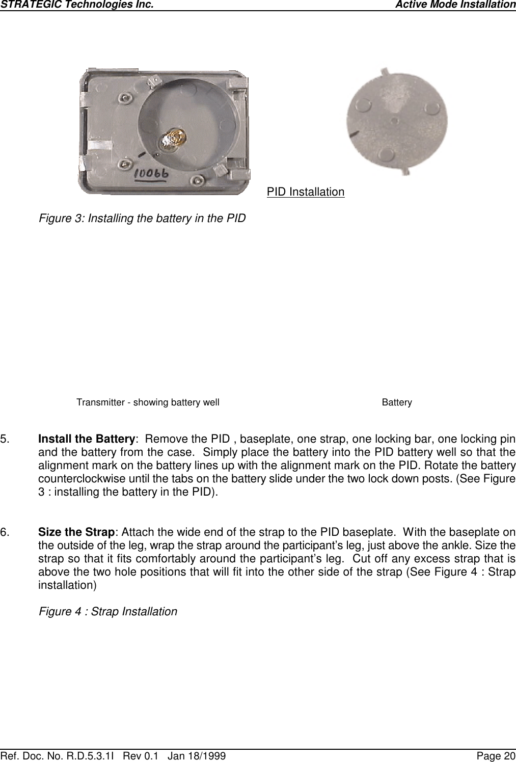 STRATEGIC Technologies Inc.Ref. Doc. No. R.D.5.3.1I   Rev 0.1   Jan 18/1999 Active Mode InstallationPage 20PID InstallationFigure 3: Installing the battery in the PIDTransmitter - showing battery well Battery5. Install the Battery:  Remove the PID , baseplate, one strap, one locking bar, one locking pinand the battery from the case.  Simply place the battery into the PID battery well so that thealignment mark on the battery lines up with the alignment mark on the PID. Rotate the batterycounterclockwise until the tabs on the battery slide under the two lock down posts. (See Figure3 : installing the battery in the PID). 6. Size the Strap: Attach the wide end of the strap to the PID baseplate.  With the baseplate onthe outside of the leg, wrap the strap around the participant’s leg, just above the ankle. Size thestrap so that it fits comfortably around the participant’s leg.  Cut off any excess strap that isabove the two hole positions that will fit into the other side of the strap (See Figure 4 : Strapinstallation)Figure 4 : Strap Installation