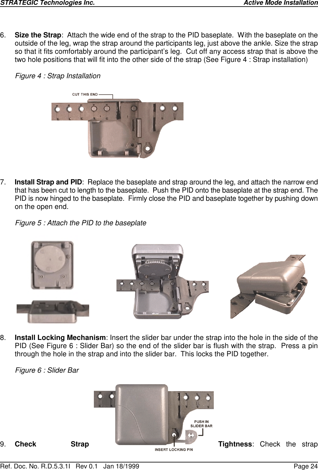 STRATEGIC Technologies Inc.Ref. Doc. No. R.D.5.3.1I   Rev 0.1   Jan 18/1999 Active Mode InstallationPage 246. Size the Strap:  Attach the wide end of the strap to the PID baseplate.  With the baseplate on theoutside of the leg, wrap the strap around the participants leg, just above the ankle. Size the strapso that it fits comfortably around the participant’s leg.  Cut off any access strap that is above thetwo hole positions that will fit into the other side of the strap (See Figure 4 : Strap installation)Figure 4 : Strap Installation7. Install Strap and PID:  Replace the baseplate and strap around the leg, and attach the narrow endthat has been cut to length to the baseplate.  Push the PID onto the baseplate at the strap end. ThePID is now hinged to the baseplate.  Firmly close the PID and baseplate together by pushing downon the open end.Figure 5 : Attach the PID to the baseplate8. Install Locking Mechanism: Insert the slider bar under the strap into the hole in the side of thePID (See Figure 6 : Slider Bar) so the end of the slider bar is flush with the strap.  Press a pinthrough the hole in the strap and into the slider bar.  This locks the PID together.Figure 6 : Slider Bar9. Check Strap Tightness: Check the strap