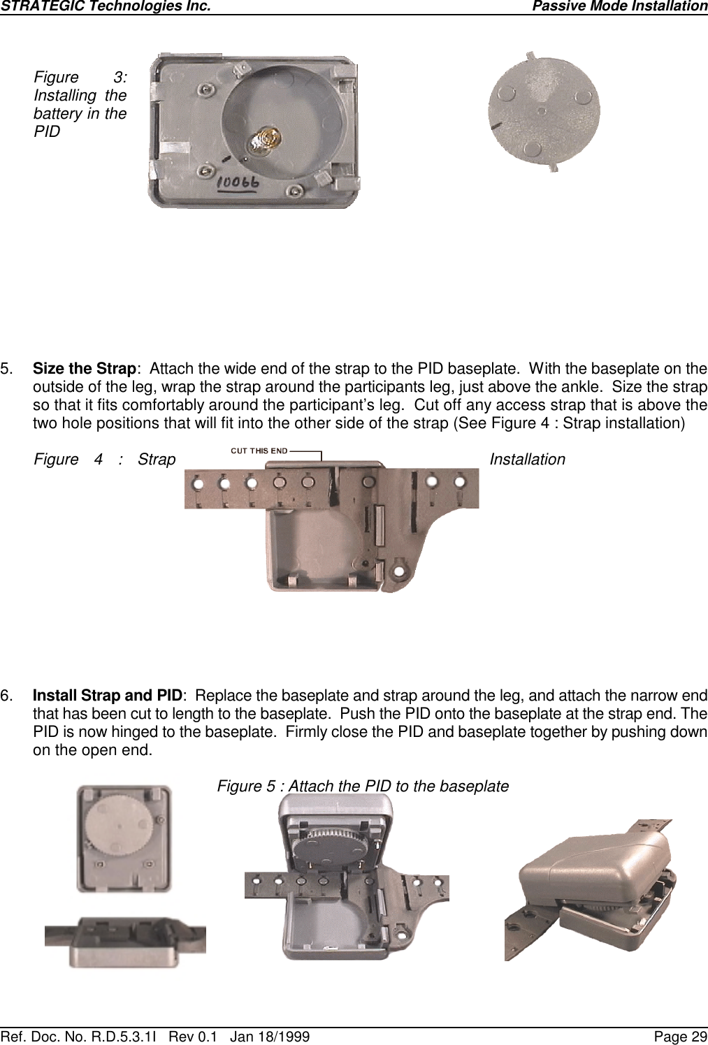 STRATEGIC Technologies Inc.Ref. Doc. No. R.D.5.3.1I   Rev 0.1   Jan 18/1999Passive Mode InstallationPage 29Figure 3:Installing thebattery in thePID5. Size the Strap:  Attach the wide end of the strap to the PID baseplate.  With the baseplate on theoutside of the leg, wrap the strap around the participants leg, just above the ankle.  Size the strapso that it fits comfortably around the participant’s leg.  Cut off any access strap that is above thetwo hole positions that will fit into the other side of the strap (See Figure 4 : Strap installation)Figure 4 : Strap Installation6. Install Strap and PID:  Replace the baseplate and strap around the leg, and attach the narrow endthat has been cut to length to the baseplate.  Push the PID onto the baseplate at the strap end. ThePID is now hinged to the baseplate.  Firmly close the PID and baseplate together by pushing downon the open end.Figure 5 : Attach the PID to the baseplate