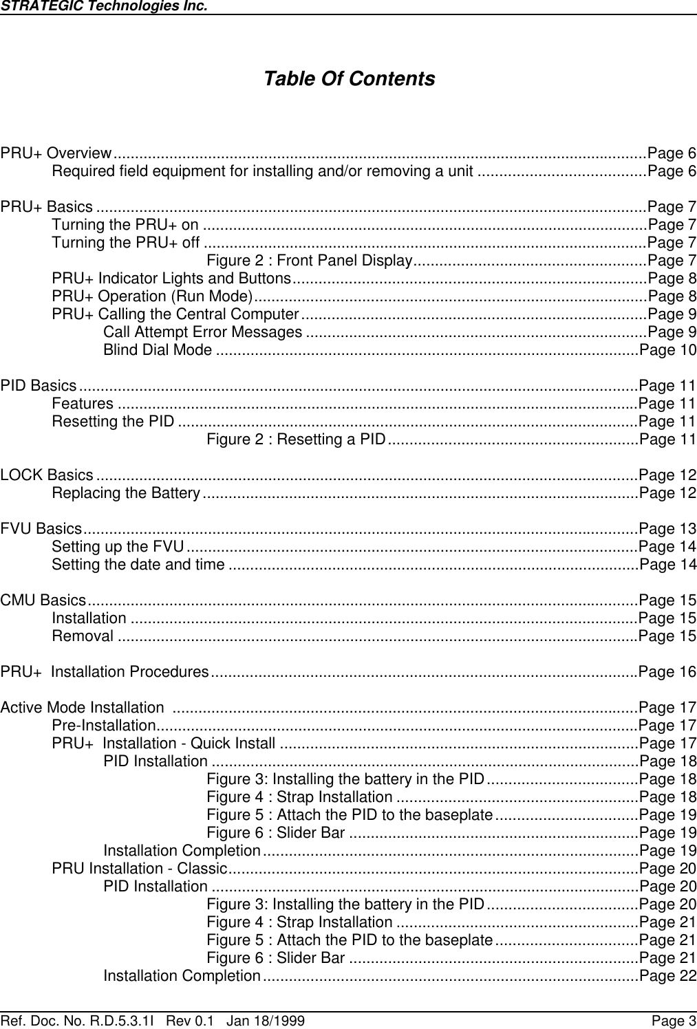 STRATEGIC Technologies Inc.Ref. Doc. No. R.D.5.3.1I   Rev 0.1   Jan 18/1999 Page 3Table Of ContentsPRU+ Overview............................................................................................................................Page 6Required field equipment for installing and/or removing a unit .......................................Page 6PRU+ Basics ................................................................................................................................Page 7Turning the PRU+ on .......................................................................................................Page 7Turning the PRU+ off .......................................................................................................Page 7Figure 2 : Front Panel Display......................................................Page 7PRU+ Indicator Lights and Buttons..................................................................................Page 8PRU+ Operation (Run Mode)...........................................................................................Page 8PRU+ Calling the Central Computer................................................................................Page 9Call Attempt Error Messages ...............................................................................Page 9Blind Dial Mode ..................................................................................................Page 10PID Basics..................................................................................................................................Page 11Features .........................................................................................................................Page 11Resetting the PID ...........................................................................................................Page 11Figure 2 : Resetting a PID..........................................................Page 11LOCK Basics ..............................................................................................................................Page 12Replacing the Battery.....................................................................................................Page 12FVU Basics.................................................................................................................................Page 13Setting up the FVU .........................................................................................................Page 14Setting the date and time ...............................................................................................Page 14CMU Basics................................................................................................................................Page 15Installation ......................................................................................................................Page 15Removal .........................................................................................................................Page 15PRU+  Installation Procedures...................................................................................................Page 16Active Mode Installation  ............................................................................................................Page 17Pre-Installation................................................................................................................Page 17PRU+  Installation - Quick Install ...................................................................................Page 17PID Installation ...................................................................................................Page 18Figure 3: Installing the battery in the PID...................................Page 18Figure 4 : Strap Installation ........................................................Page 18Figure 5 : Attach the PID to the baseplate.................................Page 19Figure 6 : Slider Bar ...................................................................Page 19Installation Completion.......................................................................................Page 19PRU Installation - Classic...............................................................................................Page 20PID Installation ...................................................................................................Page 20Figure 3: Installing the battery in the PID...................................Page 20Figure 4 : Strap Installation ........................................................Page 21Figure 5 : Attach the PID to the baseplate.................................Page 21Figure 6 : Slider Bar ...................................................................Page 21Installation Completion.......................................................................................Page 22