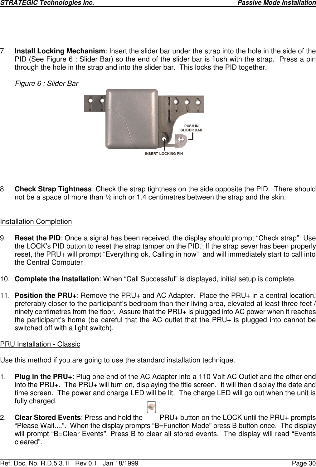 STRATEGIC Technologies Inc.Ref. Doc. No. R.D.5.3.1I   Rev 0.1   Jan 18/1999Passive Mode InstallationPage 307. Install Locking Mechanism: Insert the slider bar under the strap into the hole in the side of thePID (See Figure 6 : Slider Bar) so the end of the slider bar is flush with the strap.  Press a pinthrough the hole in the strap and into the slider bar.  This locks the PID together.Figure 6 : Slider Bar8. Check Strap Tightness: Check the strap tightness on the side opposite the PID.  There shouldnot be a space of more than ½ inch or 1.4 centimetres between the strap and the skin.Installation Completion9. Reset the PID: Once a signal has been received, the display should prompt “Check strap”  Usethe LOCK’s PID button to reset the strap tamper on the PID.  If the strap sever has been properlyreset, the PRU+ will prompt “Everything ok, Calling in now”  and will immediately start to call intothe Central Computer10. Complete the Installation: When “Call Successful” is displayed, initial setup is complete.11. Position the PRU+: Remove the PRU+ and AC Adapter.  Place the PRU+ in a central location,preferably closer to the participant’s bedroom than their living area, elevated at least three feet /ninety centimetres from the floor.  Assure that the PRU+ is plugged into AC power when it reachesthe participant’s home (be careful that the AC outlet that the PRU+ is plugged into cannot beswitched off with a light switch).PRU Installation - ClassicUse this method if you are going to use the standard installation technique.1. Plug in the PRU+: Plug one end of the AC Adapter into a 110 Volt AC Outlet and the other endinto the PRU+.  The PRU+ will turn on, displaying the title screen.  It will then display the date andtime screen.  The power and charge LED will be lit.  The charge LED will go out when the unit isfully charged.2. Clear Stored Events: Press and hold the         PRU+ button on the LOCK until the PRU+ prompts“Please Wait....”.  When the display prompts “B=Function Mode” press B button once.  The displaywill prompt “B=Clear Events”. Press B to clear all stored events.  The display will read “Eventscleared”.