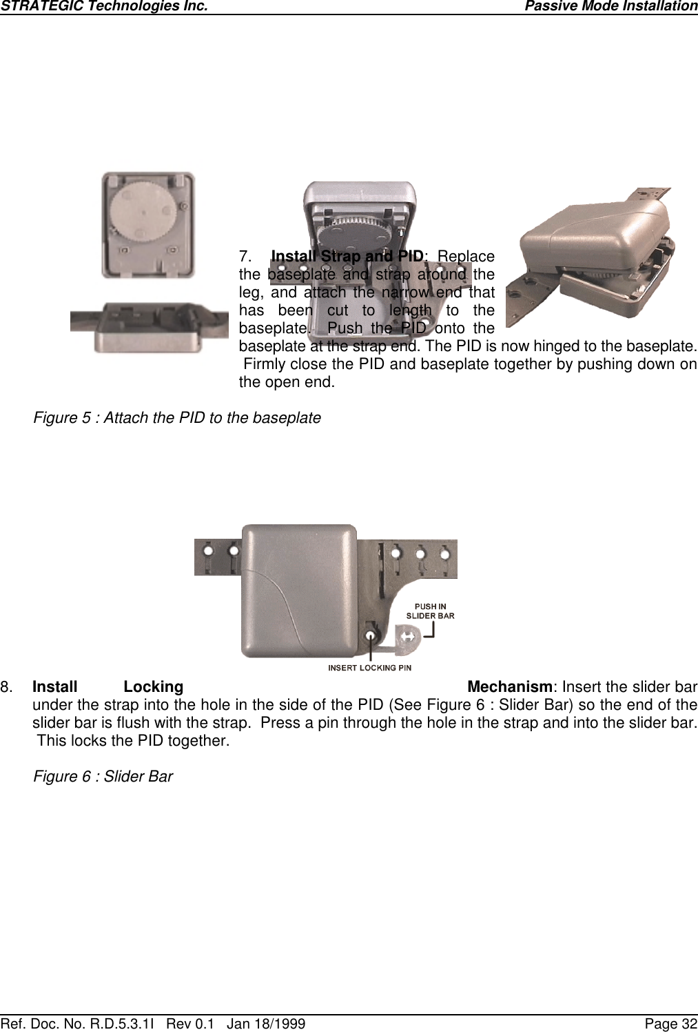 STRATEGIC Technologies Inc.Ref. Doc. No. R.D.5.3.1I   Rev 0.1   Jan 18/1999Passive Mode InstallationPage 327. Install Strap and PID:  Replacethe baseplate and strap around theleg, and attach the narrow end thathas been cut to length to thebaseplate.  Push the PID onto thebaseplate at the strap end. The PID is now hinged to the baseplate. Firmly close the PID and baseplate together by pushing down onthe open end.Figure 5 : Attach the PID to the baseplate8. Install Locking Mechanism: Insert the slider barunder the strap into the hole in the side of the PID (See Figure 6 : Slider Bar) so the end of theslider bar is flush with the strap.  Press a pin through the hole in the strap and into the slider bar. This locks the PID together.Figure 6 : Slider Bar