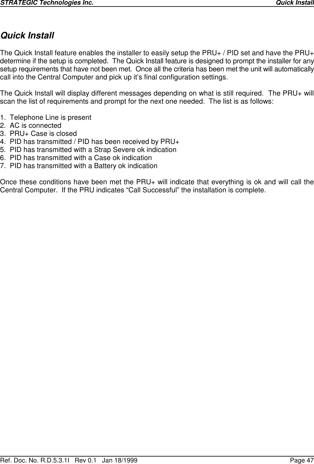 STRATEGIC Technologies Inc.Ref. Doc. No. R.D.5.3.1I   Rev 0.1   Jan 18/1999Quick InstallPage 47Quick InstallThe Quick Install feature enables the installer to easily setup the PRU+ / PID set and have the PRU+determine if the setup is completed.  The Quick Install feature is designed to prompt the installer for anysetup requirements that have not been met.  Once all the criteria has been met the unit will automaticallycall into the Central Computer and pick up it’s final configuration settings.The Quick Install will display different messages depending on what is still required.  The PRU+ willscan the list of requirements and prompt for the next one needed.  The list is as follows:1.  Telephone Line is present2.  AC is connected3.  PRU+ Case is closed4.  PID has transmitted / PID has been received by PRU+5.  PID has transmitted with a Strap Severe ok indication6.  PID has transmitted with a Case ok indication7.  PID has transmitted with a Battery ok indicationOnce these conditions have been met the PRU+ will indicate that everything is ok and will call theCentral Computer.  If the PRU indicates “Call Successful” the installation is complete.