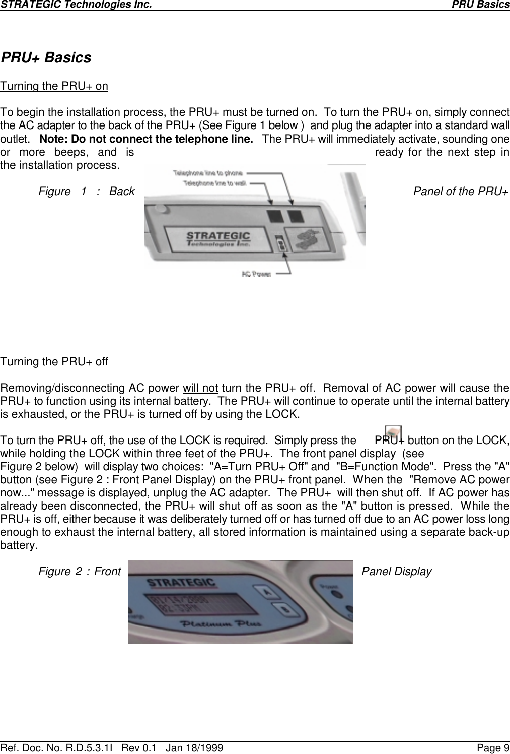 STRATEGIC Technologies Inc.Ref. Doc. No. R.D.5.3.1I   Rev 0.1   Jan 18/1999PRU BasicsPage 9PRU+ BasicsTurning the PRU+ onTo begin the installation process, the PRU+ must be turned on.  To turn the PRU+ on, simply connectthe AC adapter to the back of the PRU+ (See Figure 1 below )  and plug the adapter into a standard walloutlet.   Note: Do not connect the telephone line.   The PRU+ will immediately activate, sounding oneor  more  beeps,  and  is ready for the next step inthe installation process.Figure 1 : Back Panel of the PRU+Turning the PRU+ offRemoving/disconnecting AC power will not turn the PRU+ off.  Removal of AC power will cause thePRU+ to function using its internal battery.  The PRU+ will continue to operate until the internal batteryis exhausted, or the PRU+ is turned off by using the LOCK.To turn the PRU+ off, the use of the LOCK is required.  Simply press the      PRU+ button on the LOCK,while holding the LOCK within three feet of the PRU+.  The front panel display  (seeFigure 2 below)  will display two choices:  &quot;A=Turn PRU+ Off&quot; and  &quot;B=Function Mode&quot;.  Press the &quot;A&quot;button (see Figure 2 : Front Panel Display) on the PRU+ front panel.  When the  &quot;Remove AC powernow...&quot; message is displayed, unplug the AC adapter.  The PRU+  will then shut off.  If AC power hasalready been disconnected, the PRU+ will shut off as soon as the &quot;A&quot; button is pressed.  While thePRU+ is off, either because it was deliberately turned off or has turned off due to an AC power loss longenough to exhaust the internal battery, all stored information is maintained using a separate back-upbattery.Figure 2 : Front Panel Display
