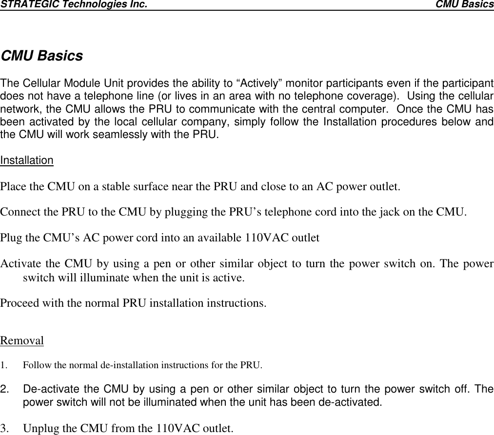 STRATEGIC Technologies Inc. CMU BasicsCMU BasicsThe Cellular Module Unit provides the ability to “Actively” monitor participants even if the participantdoes not have a telephone line (or lives in an area with no telephone coverage).  Using the cellularnetwork, the CMU allows the PRU to communicate with the central computer.  Once the CMU hasbeen activated by the local cellular company, simply follow the Installation procedures below andthe CMU will work seamlessly with the PRU.InstallationPlace the CMU on a stable surface near the PRU and close to an AC power outlet.Connect the PRU to the CMU by plugging the PRU’s telephone cord into the jack on the CMU.Plug the CMU’s AC power cord into an available 110VAC outletActivate the CMU by using a pen or other similar object to turn the power switch on. The powerswitch will illuminate when the unit is active.Proceed with the normal PRU installation instructions.Removal1. Follow the normal de-installation instructions for the PRU.2.  De-activate the CMU by using a pen or other similar object to turn the power switch off. Thepower switch will not be illuminated when the unit has been de-activated.3. Unplug the CMU from the 110VAC outlet.