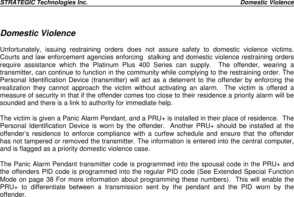 STRATEGIC Technologies Inc. Domestic ViolenceDomestic ViolenceUnfortunately, issuing restraining orders does not assure safety to domestic violence victims.Courts and law enforcement agencies enforcing  stalking and domestic violence restraining ordersrequire assistance which the Platinum Plus 400 Series can supply.  The offender, wearing atransmitter, can continue to function in the community while complying to the restraining order. ThePersonal Identification Device (transmitter) will act as a deterrent to the offender by enforcing therealization they cannot approach the victim without activating an alarm.  The victim is offered ameasure of security in that if the offender comes too close to their residence a priority alarm will besounded and there is a link to authority for immediate help.The victim is given a Panic Alarm Pendant, and a PRU+ is installed in their place of residence.  ThePersonal Identification Device is worn by the offender.  Another PRU+ should be installed at theoffender’s residence to enforce compliance with a curfew schedule and ensure that the offenderhas not tampered or removed the transmitter. The information is entered into the central computer,and is flagged as a priority domestic violence case.The Panic Alarm Pendant transmitter code is programmed into the spousal code in the PRU+ andthe offenders PID code is programmed into the regular PID code (See Extended Special FunctionMode on page 38 For more information about programming these numbers).  This will enable thePRU+ to differentiate between a transmission sent by the pendant and the PID worn by theoffender.