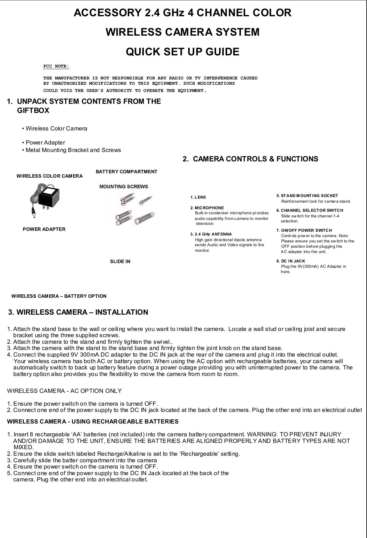 ACCESSORY 2.4 GHz 4 CHANNEL COLOR WIRELESS CAMERA SYSTEM QUICK SET UP GUIDE• Wireless Color Camera• Power Adapter• Metal Mounting Bracket and Screws1.  UNPACK SYSTEM CONTENTS FROM THEGIFTBOX2.  CAMERA CONTROLS &amp; FUNCTIONS1. Attach the stand base to the wall or ceiling where you want to install the camera.  Locate a wall stud or ceiling joist and secure bracket using the three supplied screws.2. Attach the camera to the stand and firmly tighten the swivel..3. Attach the camera with the stand to the stand base and firmly tighten the joint knob on the stand base.4. Connect the supplied 9V 300mA DC adapter to the DC IN jack at the rear of the camera and plug it into the electrical outlet. Your wireless camera has both AC or battery option. When using the AC option with rechargeable batteries, your camera willautomatically switch to back up battery feature during a power outage providing you with uninterrupted power to the camera. Thebattery option also provides you the flexibility to move the camera from room to room.WIRELESS CAME RA - AC OP TION ONLY1. Ensure the power switch on the camera is turned OFF.2. Connect one end of the power supply to the DC IN jack located at the back of the camera. Plug the other end into an electrical outletWIRELESS CAMERA - USING RECHARGEABLE BATTERIES1. Insert 8 rechargeable ‘AA’ batteries (not included) into the camera battery compartment. WARNING: TO PREVENT INJURY AND/OR DAMAGE TO THE UNIT, ENSURE THE BATTERIES ARE ALIGNED PROPERLY AND BATTERY TYPES ARE NOT MIXED.2. Ensure the slide switch labeled Recharge/Alkaline is set to the ‘Rechargeable’ setting.3. Carefully slide the batter compartment into the camera4. Ensure the power switch on the camera is turned OFF.5. Connect one end of the power supply to the DC IN Jack located at the back of the camera. Plug the other end into an electrical outlet.BATT ERY COMPARTMENTPOWER ADAPTERWIRELESS COLO R CAM ERASLIDE IN1. L ENS2. MICROPHONEBuilt- in condenser microphon e pr ovidesaudio capability from camera to monitortelevision3. 2.4 GHz  ANTENNAHigh gain directional dipole antennasends Audio and Video signa ls to the monit or.5. STAND M OUNT ING SOCKETReinforcement lock for camer a sta nd.6. CHANNEL  SELECTOR SWITC HSlide sw itch f or the channel 1-4 selection.7. ON/OFF POWER SWITCHContr ols p ow er to the ca mera.  Not e:   Please ensure  you set the sw itch to theOFF position before plugging theAC adapter into the unit.8. DC IN JACKPlug the 9V(300 mA)  AC Adap ter  in here.WIRELESS CAM ERA – BATT ERY OPTION3. WIRELESS CAMERA – INSTALLATIONFCC NOTE:THE MANUFACTURER IS NOT RESPONSIBLE FOR ANY RADIO OR TV INTERFERENCE CAUSEDBY UNAUTHORIZED MODIFICATIONS TO THIS EQUIPMENT. SUCH MODIFICATIONSCOULD VOID THE USER’S AUTHORITY TO OPERATE THE EQUIPMENT.