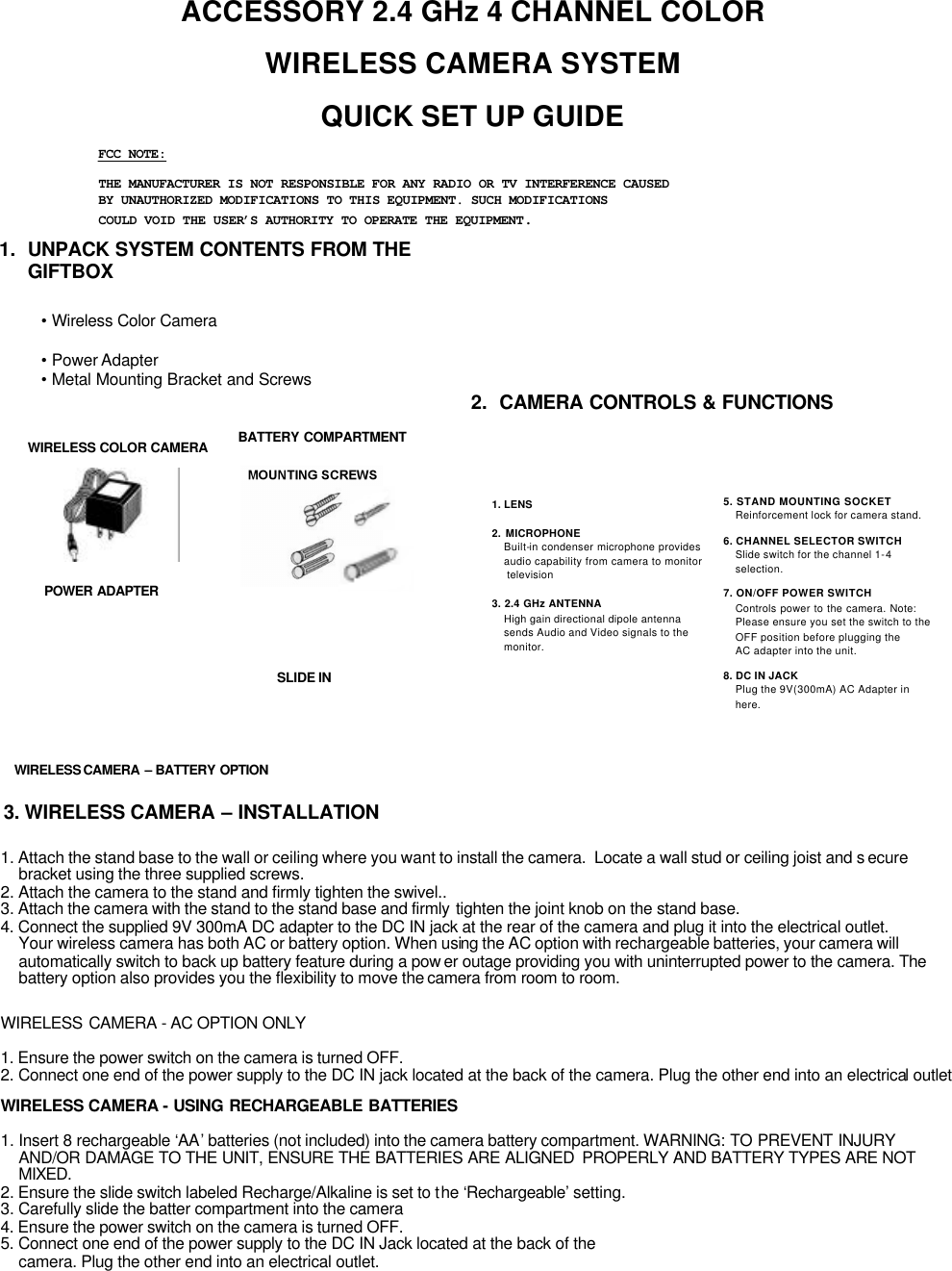 ACCESSORY 2.4 GHz 4 CHANNEL COLOR WIRELESS CAMERA SYSTEM QUICK SET UP GUIDE•Wireless Color Camera•Power Adapter•Metal Mounting Bracket and Screws1.  UNPACK SYSTEM CONTENTS FROM THEGIFTBOX2.  CAMERA CONTROLS &amp; FUNCTIONS1. Attach the stand base to the wall or ceiling where you want to install the camera.  Locate a wall stud or ceiling joist and s ecure bracket using the three supplied screws.2. Attach the camera to the stand and firmly tighten the swivel..3. Attach the camera with the stand to the stand base and firmly tighten the joint knob on the stand base.4. Connect the supplied 9V 300mA DC adapter to the DC IN jack at the rear of the camera and plug it into the electrical outlet. Your wireless camera has both AC or battery option. When using the AC option with rechargeable batteries, your camera willautomatically switch to back up battery feature during a pow er outage providing you with uninterrupted power to the camera. Thebattery option also provides you the flexibility to move the camera from room to room.WIRELESS CAMERA -AC OPTION ONLY1. Ensure the power switch on the camera is turned OFF.2. Connect one end of the power supply to the DC IN jack located at the back of the camera. Plug the other end into an electrical outletWIRELESS CAMERA -USING RECHARGEABLE BATTERIES1. Insert 8 rechargeable ‘AA’batteries (not included) into the camera battery compartment. WARNING: TO PREVENT INJURY AND/OR DAMAGE TO THE UNIT, ENSURE THE BATTERIES ARE ALIGNED  PROPERLY AND BATTERY TYPES ARE NOT MIXED.2. Ensure the slide switch labeled Recharge/Alkaline is set to the ‘Rechargeable’setting.3. Carefully slide the batter compartment into the camera4. Ensure the power switch on the camera is turned OFF.5. Connect one end of the power supply to the DC IN Jack located at the back of the camera. Plug the other end into an electrical outlet.BATTERY COMPARTMENTPOWER ADAPTERWIRELESS COLOR CAMERASLIDE IN1. LENS2. MICROPHONEBuilt-in condenser microphone providesaudio capability from camera to monitortelevision3. 2.4 GHz ANTENNAHigh gain directional dipole antennasends Audio and Video signals to the monitor.5. STAND MOUNTING SOCKETReinforcement lock for camera stand.6. CHANNEL SELECTOR SWITCHSlide switch for the channel 1-4 selection.7. ON/OFF POWER SWITCHControls power to the camera. Note:   Please ensure you set the switch to theOFF position before plugging theAC adapter into the unit.8. DC IN JACKPlug the 9V(300mA) AC Adapter in here.WIRELESS CAMERA  –BATTERY OPTION3. WIRELESS CAMERA –INSTALLATIONFCC NOTE:THE MANUFACTURER IS NOT RESPONSIBLE FOR ANY RADIO OR TV INTERFERENCE CAUSEDBY UNAUTHORIZED MODIFICATIONS TO THIS EQUIPMENT. SUCH MODIFICATIONSCOULD VOID THE USER’S AUTHORITY TO OPERATE THE EQUIPMENT.