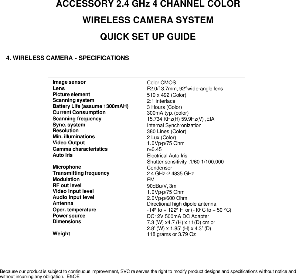 Image sensorLens Picture elementScanning systemBattery Life (assume 1300mAH)Current ConsumptionScanning frequencySync. systemResolutionMin. illuminationsVideo OutputGamma characteristicsAuto IrisMicrophoneTransmitting frequencyModulationRF out levelVideo Input levelAudio input levelAntennaOper. temperaturePower sourceDimensionsWeightColor CMOSF2.0/f 3.7mm, 92°wide-angle lens510 x 492 (Color)2:1 interlace3 Hours (Color)300mA typ. (color)15.734 KHz(H) 59.9Hz(V) ,EIAInternal Synchronization380 Lines (Color)2Lux (Color)1.0Vp-p/75 Ohmr=0.45Electrical Auto IrisShutter sensitivity :1/60-1/100,000Condenser2.4 GHz-2.4835 GHzFM90dBu/V, 3m1.0Vp-p/75 Ohm2.0Vp-p/600 OhmDirectional high dipole antenna-14ºto + 122ºF  or (-10ºC to + 50 ºC)DC12V 500mA DC Adapter7.3 (W) x4.7 (H) x 11(D) cm or2.8’(W) x 1.85’(H) x 4.3’(D)118 grams or 3.79 OzACCESSORY 2.4 GHz 4 CHANNEL COLOR WIRELESS CAMERA SYSTEM QUICK SET UP GUIDEBecause our product is subject to continuous improvement, SVC re serves the right to modify product designs and specifications without notice and without incurring any obligation.  E&amp;OE4. WIRELESS CAMERA -SPECIFICATIONS