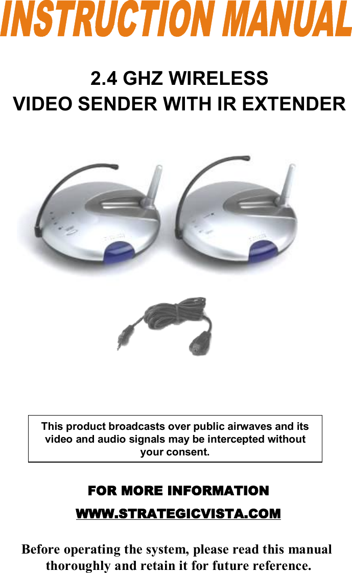 2.4 GHZ WIRELESS VIDEO SENDER WITH IR EXTENDERFOR MORE INFORMATIONWWW.STRATEGICVISTA.COMBefore operating the system, please read this manualthoroughly and retain it for future reference.This product broadcasts over public airwaves and its video and audio signals may be intercepted without your consent.