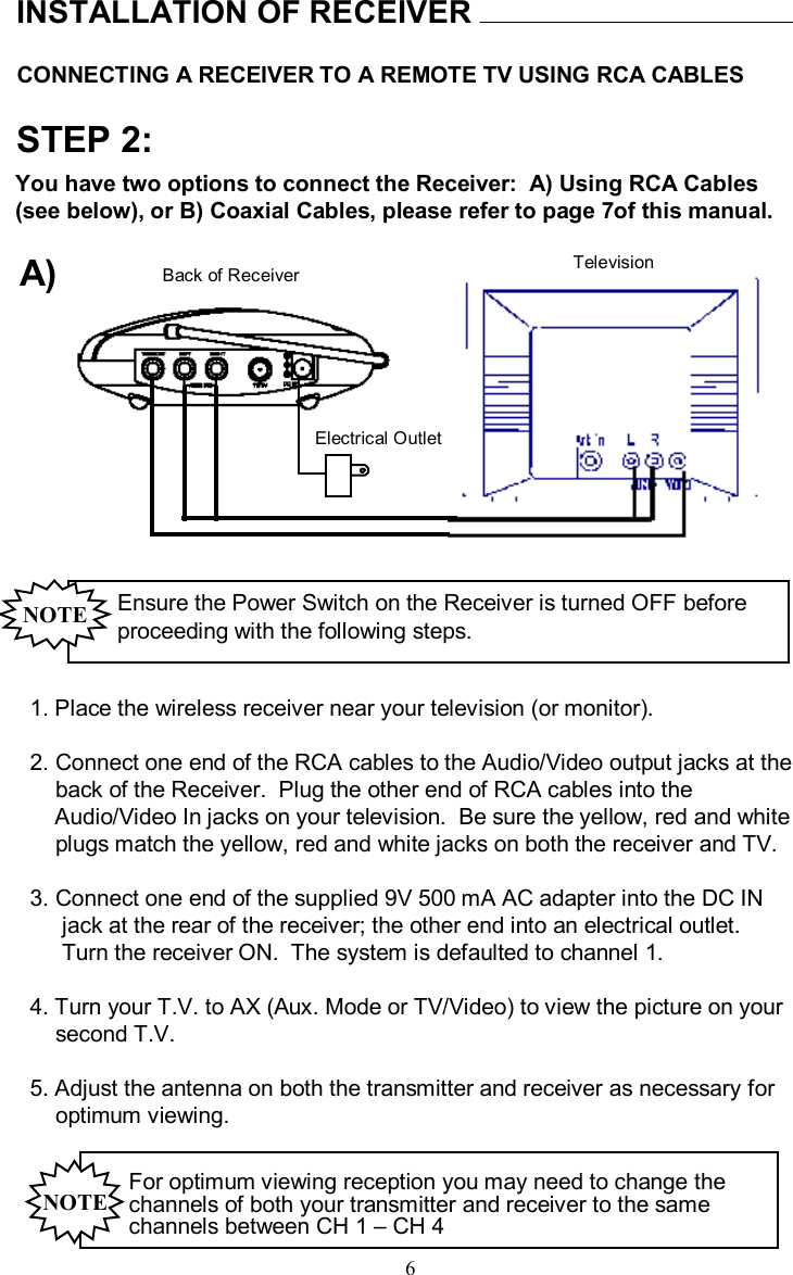 CONNECTING A RECEIVER TO A REMOTE TV USING RCA CABLESINSTALLATION OF RECEIVERSTEP 2:Ensure the Power Switch on the Receiver is turned OFF before proceeding with the following steps.NOTE1. Place the wireless receiver near your television (or monitor).2. Connect one end of the RCA cables to the Audio/Video output jacks at theback of the Receiver.  Plug the other end of RCA cables intotheAudio/Video In jacks on your television.  Be sure the yellow, red and whiteplugs match the yellow, red and white jacks on both the receiver and TV.3. Connect one end of the supplied 9V 500 mAAC adapter into the DC IN   jack at the rear of the receiver; the other end into an electrical outlet.  Turn the receiver ON.  The system is defaulted to channel 1.4. Turn your T.V. to AX (Aux. Mode or TV/Video) to view the picture on yoursecond T.V. 5. Adjust the antenna on both the transmitter and receiver as necessary foroptimum viewing. For optimum viewing reception you may need to change the channels of both your transmitter and receiver to the same channels between CH 1 –CH 4  NOTEYou have two options to connect the Receiver:  A) Using RCA Cables (see below), or B) Coaxial Cables, please refer to page 7of thismanual.Back of Receiver TelevisionElectrical OutletA)6