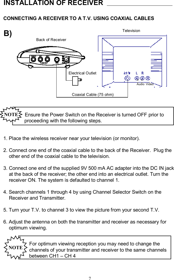 CONNECTING A RECEIVER TO A T.V. USING COAXIAL CABLESINSTALLATION OF RECEIVERB)Back of ReceiverTelevisionElectrical OutletCoaxial Cable (75 ohm)Ensure the Power Switch on the Receiver is turned OFF prior to proceeding with the following steps.NOTE1. Place the wireless receiver near your television (or monitor).2. Connect one end of the coaxial cable to the back of the Receiver.  Plug theother end of the coaxial cable to the television.  3. Connect one end of the supplied 9V 500 mAAC adapter into the DC IN jackat the back of the receiver; the other end into an electrical outlet. Turn thereceiver ON. The system is defaulted to channel 1.4. Search channels 1 through 4 by using Channel Selector Switch on theReceiver and Transmitter. 5. Turn your T.V. to channel 3 to view the picture from your second T.V.6. Adjust the antenna on both the transmitter and receiver as necessary for optimum viewing.For optimum viewing reception you may need to change thechannels of your transmitter and receiver to the same channelsbetween CH1 –CH 4NOTEAudio  Video7