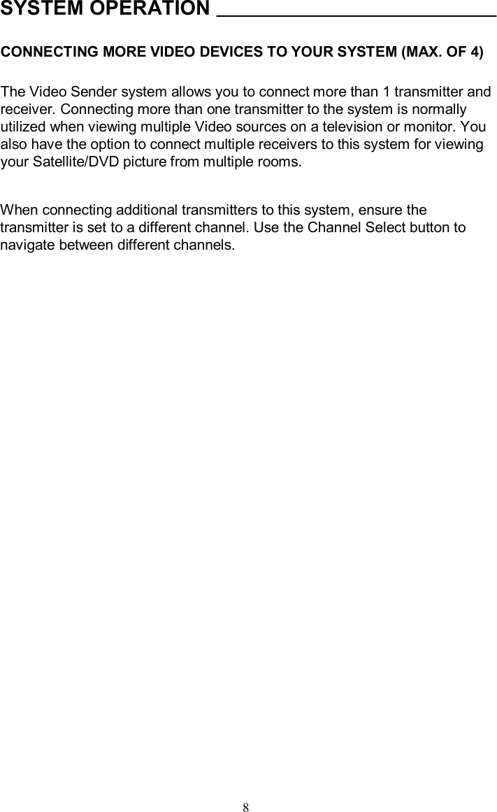 SYSTEM OPERATIONCONNECTING MORE VIDEO DEVICES TO YOUR SYSTEM (MAX. OF 4)The Video Sender system allows you to connect more than 1 transmitter and receiver. Connecting more than one transmitter to the system is normally utilized when viewing multiple Video sources on a television or monitor. You also have the option to connect multiple receivers to this system for viewing your Satellite/DVD picture from multiple rooms.When connecting additional transmitters to this system, ensure the transmitter is set to a different channel. Use the Channel Select button to navigate between different channels.  8