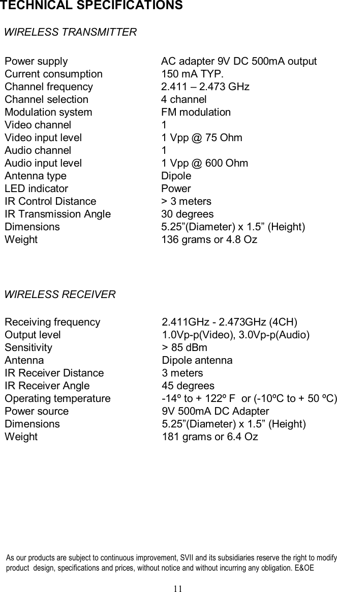 TECHNICAL SPECIFICATIONSAs our products are subject to continuous improvement, SVII and its subsidiariesreserve the right to modify product  design,specifications and prices, without notice and without incurring any obligation. E&amp;OE 11WIRELESS TRANSMITTERPower supplyCurrent consumption Channel frequencyChannel selectionModulation systemVideo channelVideo input levelAudio channelAudio input levelAntenna typeLED indicatorIR Control DistanceIR Transmission AngleDimensionsWeightAC adapter 9V DC 500mA output150 mATYP.2.411 –2.473 GHz4 channelFM modulation11 Vpp@ 75 Ohm11 Vpp@ 600 OhmDipolePower&gt; 3 meters30 degrees5.25”(Diameter) x 1.5”(Height)136 grams or 4.8 OzWIRELESS RECEIVERReceiving frequencyOutput levelSensitivityAntennaIR Receiver DistanceIR Receiver AngleOperating temperaturePower sourceDimensionsWeight2.411GHz -2.473GHz (4CH)1.0Vp-p(Video), 3.0Vp-p(Audio)&gt; 85 dBm Dipole antenna3 meters45 degrees-14ºto + 122ºF  or (-10ºC to + 50 ºC)9V 500mA DC Adapter5.25”(Diameter) x 1.5”(Height)181 grams or 6.4 Oz