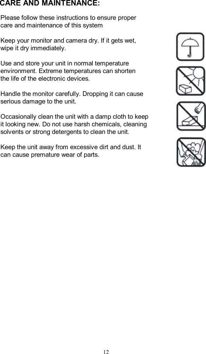 CARE AND MAINTENANCE:Please follow these instructions to ensure proper care and maintenance of this systemKeep your monitor and camera dry. If it gets wet, wipe it dry immediately.Use and store your unit in normal temperature environment. Extreme temperatures can shorten the life of the electronic devices.Handle the monitor carefully. Dropping it can causeserious damage to the unit.Occasionally clean the unit with a damp cloth to keepit looking new. Do not use harsh chemicals, cleaning solvents or strong detergents to clean the unit.Keep the unit away from excessive dirt and dust. It can cause premature wear of parts.12