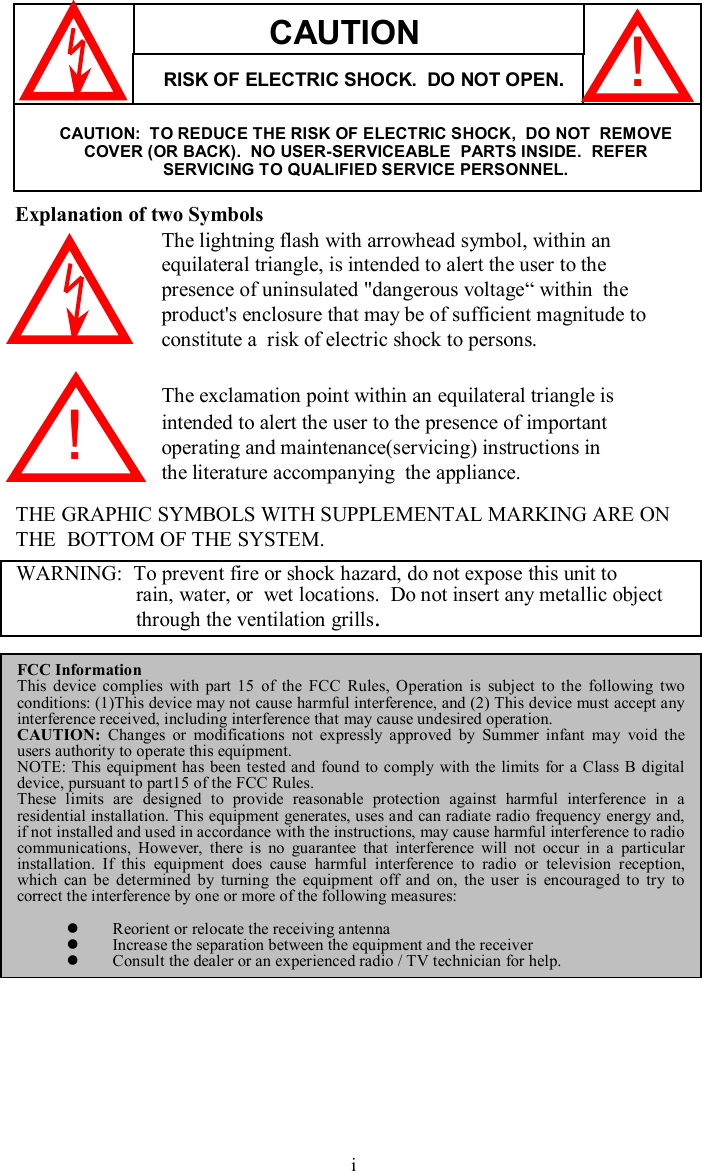 Explanation of two SymbolsThe lightning flash with arrowhead symbol, within anequilateral triangle, is intended to alert the user to thepresence of uninsulated&quot;dangerous voltage“within  theproduct&apos;s enclosure that may be of sufficient magnitude toconstitute a  risk of electric shock to persons.The exclamation point within an equilateral triangle isintended to alert the user to the presence of importantoperating and maintenance(servicing) instructions inthe literature accompanying  the appliance.THE GRAPHIC SYMBOLS WITH SUPPLEMENTAL MARKING ARE ONTHE  BOTTOM OF THE SYSTEM.!WARNING:  To prevent fire or shock hazard, do not expose this unit torain, water, or  wet locations.  Do not insert any metallic object through the ventilation grills.FCC InformationThis device complies with part 15 of the FCC Rules, Operation issubject to the following two conditions: (1)This device may not cause harmful interference, and (2) This device must accept any interference received, including interference that may cause undesired operation.CAUTION: Changes or modifications not expressly approved by Summer infant may void the users authority to operate this equipment. NOTE: This equipment has been tested and found to comply with the limits for a Class B digital device, pursuant to part15 of the FCC Rules.These limits are designed to provide reasonable protection against harmful interference in a residential installation. This equipment generates, uses and canradiate radio frequency energy and, if not installed and used in accordance with the instructions, may cause harmful interference to radio communications, However, there is no guarantee that interferencewill not occur in a particular installation. If this equipment does cause harmful interference to radio or television reception, which can be determined by turning the equipment off and on, theuser is encouraged to try to correct the interference by one or more of the following measures:lReorient or relocate the receiving antennalIncrease the separation between the equipment and the receiverlConsult the dealer or an experienced radio / TV technician for help.CAUTIONRISK OF ELECTRIC SHOCK.  DO NOT OPEN.CAUTION:  TO REDUCE THE RISK OF ELECTRIC SHOCK,  DO NOT  REMOVE COVER (OR BACK).  NO USER-SERVICEABLE  PARTS INSIDE.  REFERSERVICING TO QUALIFIED SERVICE PERSONNEL.!i