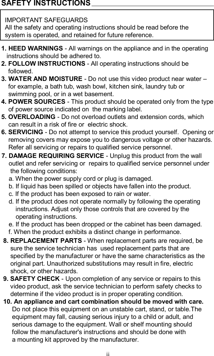 SAFETY INSTRUCTIONSIMPORTANT SAFEGUARDSAll the safety and operating instructions should be read before the system is operated, and retained for future reference.1. HEED WARNINGS -All warnings on the appliance and in the operatinginstructions should be adhered to.2. FOLLOW INSTRUCTIONS -All operating instructions should befollowed.3. WATER AND MOISTURE -Do not use this video product near water –for example, a bath tub, wash bowl, kitchen sink, laundry tub orswimming pool, or in a wet basement.4. POWER SOURCES -This product should be operated only from the typeof power source indicated on  the marking label.5. OVERLOADING -Do not overload outlets and extension cords, whichcan result in a risk of fire or  electric shock.6. SERVICING -Do not attempt to service this product yourself.  Opening orremoving covers may expose you to dangerous voltage or otherhazards.Refer all servicing or repairs to qualified service personnel.7. DAMAGE REQUIRING SERVICE -Unplug this product from the walloutlet and refer servicing or  repairs to qualified service personnel underthe following conditions:a. When the power supply cord or plug is damaged.b. If liquid has been spilled or objects have fallen into the product.c. If the product has been exposed to rain or water.d. If the product does not operate normally by following theoperatinginstructions. Adjust only those controls that are covered by theoperating instructions.e. If the product has been dropped or the cabinet has been damaged.f. When the product exhibits a distinct change in performance.8. REPLACEMENT PARTS -When replacement parts are required, besure the service technician has  used replacement parts thatarespecified by the manufacturer or have the same characteristics as theoriginal part. Unauthorized substitutions may result in fire, electricshock, or other hazards. 9. SAFETY CHECK -Upon completion of any service or repairs to thisvideo product, ask the service technician to perform safety checks todetermine if the video product is in proper operating condition.10. An appliance and cart combination should be moved with care.Do not place this equipment on an unstable cart, stand, or table.Theequipment may fall, causing serious injury to a child or adult, andserious damage to the equipment. Wall or shelf mounting shouldfollow the manufacturer&apos;s instructions and should be done with a mounting kit approved by the manufacturer.ii