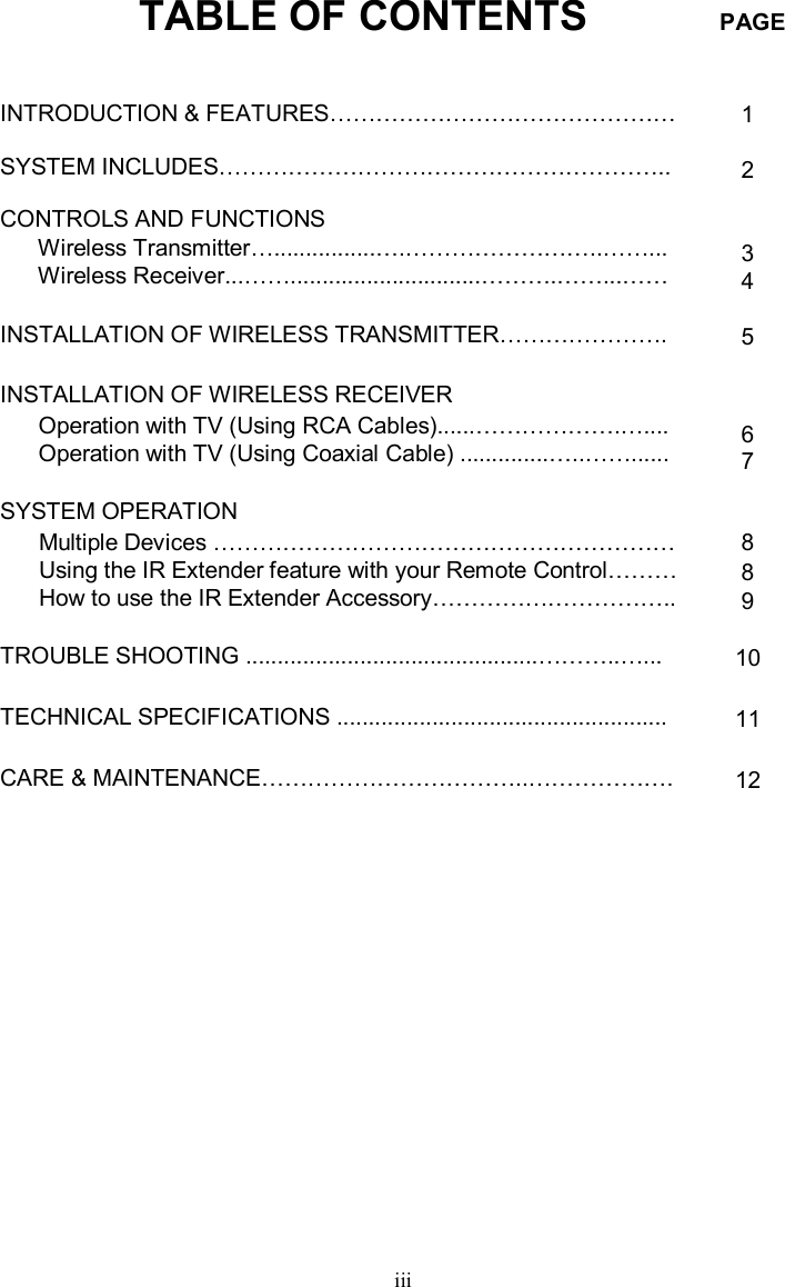 TABLE OF CONTENTS PAGEiiiINTRODUCTION &amp; FEATURES………………………………………SYSTEM INCLUDES…………………………………………………..CONTROLS AND FUNCTIONSWireless Transmitter…................….……………………..……...Wireless Receiver...……..............................……….……...……INSTALLATION OF WIRELESS TRANSMITTER………………….INSTALLATION OF WIRELESS RECEIVEROperation with TV (Using RCA Cables)......……………….….... Operation with TV (Using Coaxial Cable) ..............…..……......SYSTEM OPERATIONMultiple Devices ……………………………………………………Using the IR Extender feature with your Remote Control………How to use the IR Extender Accessory…………………………..  TROUBLE SHOOTING ..............................................………..…...TECHNICAL SPECIFICATIONS ....................................................CARE &amp; MAINTENANCE……………………………..……………….1234567889  1011 12