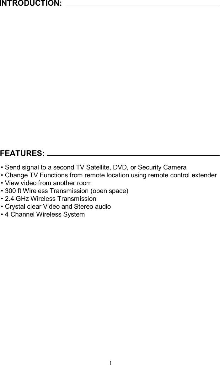 INTRODUCTION:FEATURES:•Send signal to a second TV Satellite, DVD, or Security Camera•Change TV Functions from remote location using remote control extender•View video from another room•300 ft Wireless Transmission (open space)•2.4 GHz Wireless Transmission•Crystal clear Video and Stereo audio•4 Channel Wireless System 1