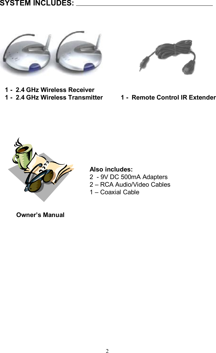 SYSTEM INCLUDES:1 -2.4 GHz Wireless Receiver 1 -2.4 GHz Wireless TransmitterOwner’s ManualAlso includes:2  -9V DC 500mA Adapters2 –RCA Audio/Video Cables1 –Coaxial Cable21 -Remote Control IR Extender