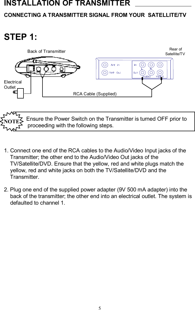 CONNECTING A TRANSMITTER SIGNAL FROM YOUR  SATELLITE/TVINSTALLATION OF TRANSMITTER1. Connect one end of the RCA cables to the Audio/Video Input jacks of the Transmitter; the other end to the Audio/Video Out jacks of the TV/Satellite/DVD. Ensure that the yellow, red and white plugs match theyellow, red and white jacks on both the TV/Satellite/DVD andtheTransmitter.  2. Plug one end of the supplied power adapter (9V 500 mAadapter) into theback of the transmitter; the other end into an electrical outlet. The system isdefaulted to channel 1.Ensure the Power Switch on the Transmitter is turned OFF prior toproceeding with the following steps.NOTERear of    Satellite/TVRCA Cable (Supplied)Back of TransmitterSTEP 1:5Electrical Outlet