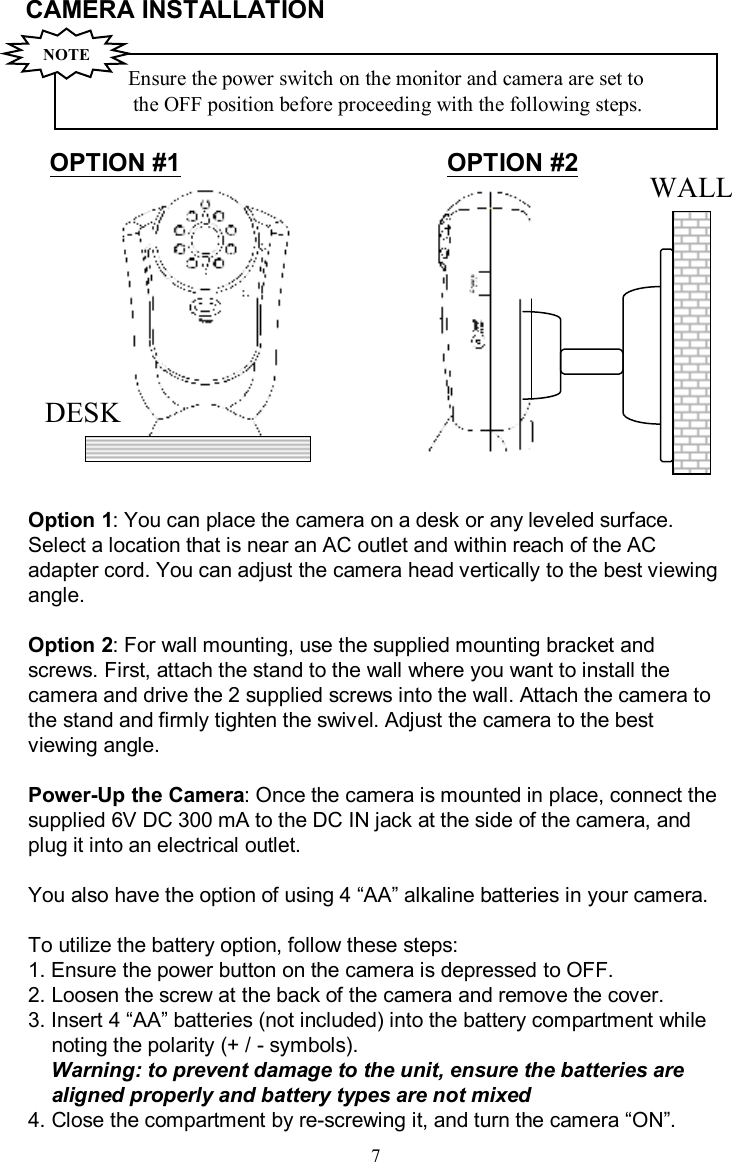 CAMERA INSTALLATION Option 1: You can place the camera on a desk or any leveled surface. Select a location that is near an AC outlet and within reach of the AC adapter cord. You can adjust the camera head vertically to the best viewing angle.Option 2: For wall mounting, use the supplied mounting bracket and screws.First, attach the stand to the wall where you want to install the camera and drive the 2 supplied screws into the wall.Attachthe camera to the stand and firmly tighten the swivel. Adjust the camera to the best viewing angle.Power-Up the Camera: Once the camera is mounted in place, connect the supplied 6V DC 300 mAto the DC IN jack at the side of the camera, and plug it into an electrical outlet.You also have the option of using 4 “AA”alkaline batteries in your camera.To utilize the battery option, follow these steps:1. Ensure the power button on the camera is depressed to OFF.2. Loosen the screw at the back of the camera and remove the cover.3. Insert 4 “AA”batteries (not included) into the battery compartment whilenoting the polarity (+ / -symbols).Warning: to prevent damage to the unit, ensure the batteriesarealigned properly and battery types are not mixed4. Close the compartment by re-screwing it, and turn the camera “ON”.7WALLDESKEnsure the power switch on the monitor and camera areset to the OFFposition before proceeding with the following steps.NOTEOPTION #1 OPTION #2