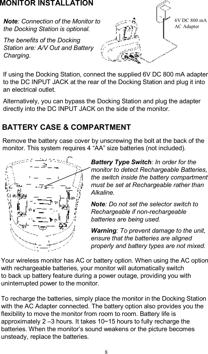 BATTERY CASE &amp; COMPARTMENTRemove the battery casecoverby unscrewing thebolt at the back of themonitor. This system requires 4 “AA”sizebatteries (not included).Your wireless monitor has AC or battery option. When using the AC option with rechargeable batteries, your monitor will automatically switchto back up battery feature during a power outage, providing you with uninterrupted power to the monitor. To recharge the batteries, simply place the monitor in the Docking Station with the AC Adapter connected. The battery option also provides you the flexibility to move the monitor from room to room. Battery life is approximately 2 –3 hours. It takes 10~15 hours to fully recharge the batteries. When the monitor’s sound weakens or the picture becomes unsteady, replace the batteries.8If using the Docking Station, connect the supplied 6V DC 800 mAadapter to the DC INPUT JACK at the rear of the Docking Station and plugit into an electrical outlet. Alternatively, you can bypass the Docking Station and plug the adapter directly into the DC INPUT JACK on the side of the monitor.MONITOR INSTALLATION 6V DC 800 mAAC AdapterNote: Connection of the Monitor to the Docking Station is optional. The benefits of the Docking Station are: A/V Out and Battery Charging.Battery Type Switch: In order for the monitor to detect Rechargeable Batteries, the switch inside the battery compartment must be set at Rechargeable rather than Alkaline.Note: Do not set the selector switch to Rechargeable if non-rechargeable batteries are being used.Warning: To prevent damage to the unit, ensure that the batteries are aligned properly and battery types are not mixed.