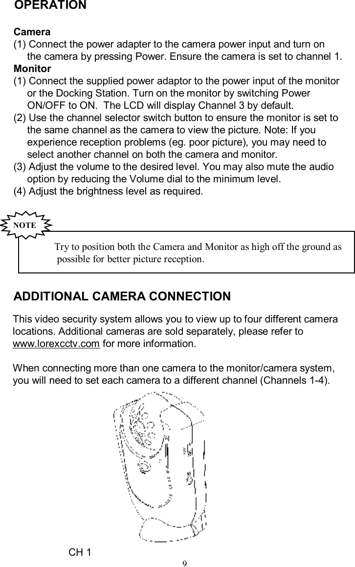 OPERATION Camera(1) Connect the power adapter to the camera power input and turnon the camera by pressing Power. Ensure the camera is set to channel 1.Monitor(1) Connect the supplied power adaptor to the power input of themonitor or the Docking Station. Turn on the monitor by switching Power ON/OFF to ON.  The LCD will display Channel 3 by default.(2) Use the channel selector switch button to ensure the monitoris set to the same channel as the camera to view the picture. Note: If youexperience reception problems (eg. poor picture), you may need to select another channel on both the camera and monitor.(3) Adjust the volume to the desired level. You may also mute the audio option by reducing the Volume dial to the minimum level.(4) Adjust the brightness level as required.Try to position both the Camera and Monitor as high off the ground aspossible for better picture reception.NOTE ADDITIONAL CAMERA CONNECTION9This video security system allows you to view up to four different camera locations. Additional cameras are sold separately, please refer to  www.lorexcctv.com for more information. When connecting more than one camera to the monitor/camera system, you will need to set each camera to a different channel (Channels 1-4).  CH 1