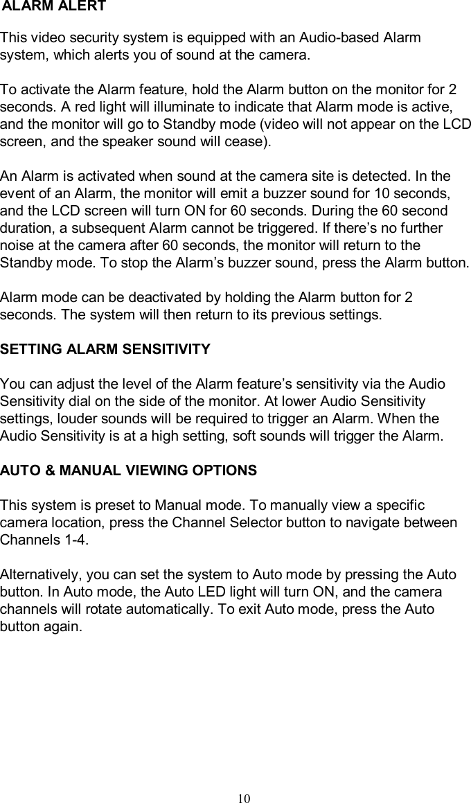 ALARM ALERT10This video security system is equipped with an Audio-based Alarm system, which alerts you of sound at the camera.To activate the Alarm feature, hold the Alarm button on the monitor for 2 seconds. A red light will illuminate to indicate that Alarm modeis active, and the monitor will go to Standby mode (video will not appear on the LCD screen, and the speaker sound will cease).An Alarm is activated when sound at the camera site is detected.In the event of an Alarm, the monitor will emit a buzzer sound for 10 seconds, and the LCD screen will turn ON for 60 seconds. During the 60 second duration, a subsequent Alarm cannot be triggered. If there’s no further noise at the camera after 60 seconds, the monitor will return tothe Standby mode. To stop the Alarm’s buzzer sound, press the Alarm button.Alarm mode can be deactivated by holding the Alarm button for 2 seconds. The system will then return to its previous settings.SETTING ALARM SENSITIVITYYou can adjust the level of the Alarm feature’s sensitivity via the Audio Sensitivity dial on the side of the monitor. At lower Audio Sensitivity settings, louder sounds will be required to trigger an Alarm. When the Audio Sensitivity is at a high setting, soft sounds will triggerthe Alarm.AUTO &amp; MANUAL VIEWING OPTIONSThis system is preset to Manual mode. To manually view a specific camera location, press the Channel Selector button to navigate between Channels 1-4.Alternatively, you can set the system to Auto mode by pressing the Auto button. In Auto mode, the Auto LED light will turn ON, and the camera channels will rotate automatically. To exit Auto mode, press theAuto button again.