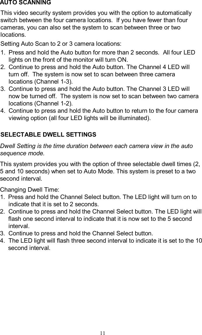 AUTO SCANNINGThis video security system provides you with the option to automaticallyswitch between the four camera locations.  If you have fewer than fourcameras, you can also set the system to scan between three or twolocations.  Setting Auto Scan to 2 or 3 camera locations:1.Press and hold the Auto button for more than 2 seconds.  All four LED lights on the front of the monitor will turn ON.2.Continue to press and hold the Auto button. The Channel 4 LED will turn off.  The system is now set to scan between three camera locations (Channel 1-3).3.Continue to press and hold the Auto button. The Channel 3 LED will now be turned off.  The system is now set to scan between two camera locations (Channel 1-2).4.Continue to press and hold the Auto button to return to the fourcamera viewing option (all four LED lights will be illuminated).SELECTABLE DWELL SETTINGSDwell Setting is the time duration between each camera view in the autosequence mode.This system provides you with the option of three selectable dwell times (2, 5 and 10 seconds) when set to Auto Mode. This system is preset to a twosecond interval. Changing Dwell Time:1.Press and hold the Channel Select button. The LED light will turn on toindicate that it is set to 2 seconds. 2.  Continue to press and hold the Channel Select button. The LED light will flash one second interval to indicate that it is now set tothe 5 second interval.3.  Continue to press and hold the Channel Select button. 4.  The LED light will flash three second interval to indicate it is set to the 10 second interval.11