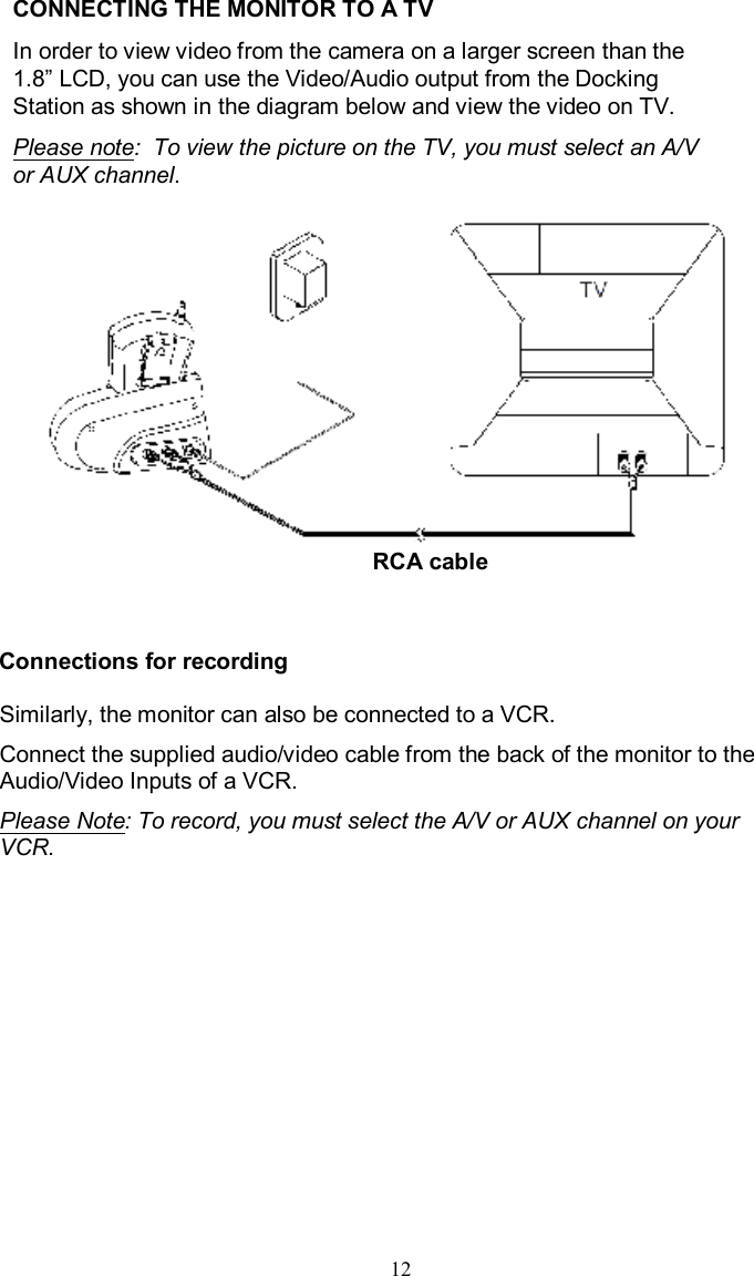 CONNECTING THE MONITOR TO A TVIn order to view video from the camera on a larger screen than the 1.8”LCD, you can use the Video/Audio output from the Docking Station as shown in the diagram below and view the video on TV.Please note:  To view the picture on the TV, you must select an A/V or AUX channel.Connections for recordingSimilarly, the monitor can also be connected to a VCR.Connect the supplied audio/video cable from the back of the monitor to the Audio/Video Inputs of a VCR.  Please Note: To record, you must select the A/V or AUX channel on your VCR.12RCA cable