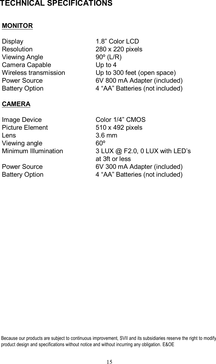 TECHNICAL SPECIFICATIONSMONITOR  Display 1.8”Color LCDResolution 280 x 220 pixelsViewing Angle 90º(L/R)Camera Capable Up to 4Wireless transmission Up to 300 feet (open space)Power Source 6V 800 mAAdapter (included)Battery Option 4 “AA”Batteries (not included)CAMERAImage Device Color 1/4”CMOSPicture Element 510 x 492 pixelsLens 3.6 mmViewing angle 60ºMinimum Illumination  3 LUX @ F2.0, 0 LUX with LED’sat 3ft or lessPower Source         6V 300 mAAdapter (included)Battery Option 4 “AA”Batteries (not included)15Because our products are subject to continuous improvement, SVIIand its subsidiaries reserve the right to modifyproduct design and specifications without notice and without incurring any obligation. E&amp;OE