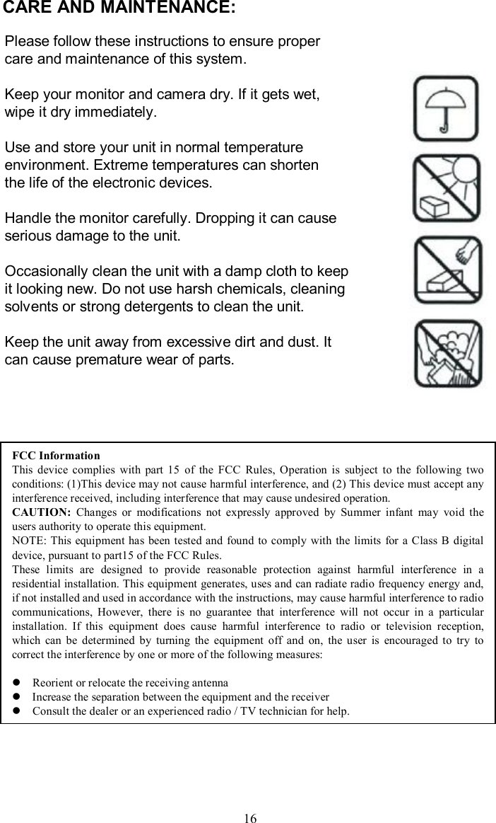 CARE AND MAINTENANCE:Please follow these instructions to ensure proper care and maintenance of this system.Keep your monitor and camera dry. If it gets wet, wipe it dry immediately.Use and store your unit in normal temperature environment. Extreme temperatures can shorten the life of the electronic devices.Handle the monitor carefully. Dropping it can causeserious damage to the unit.Occasionally clean the unit with a damp cloth to keepit looking new. Do not use harsh chemicals, cleaning solvents or strong detergents to clean the unit.Keep the unit away from excessive dirt and dust. It can cause premature wear of parts.16FCC InformationThis device complies with part 15 of the FCC Rules, Operation issubject to the following two conditions: (1)This device may not cause harmful interference, and (2) This device must accept any interference received, including interference that may cause undesired operation.CAUTION: Changes or modifications not expressly approved by Summer infant may void the users authority to operate this equipment. NOTE: This equipment has been tested and found to comply with the limits for a Class B digital device, pursuant to part15 of the FCC Rules.These limits are designed to provide reasonable protection against harmful interference in a residential installation. This equipment generates, uses and canradiate radio frequency energy and, if not installed and used in accordance with the instructions, may cause harmful interference to radio communications, However, there is no guarantee that interferencewill not occur in a particular installation. If this equipment does cause harmful interference to radio or television reception, which can be determined by turning the equipment off and on, theuser is encouraged to try to correct the interference by one or more of the following measures:l Reorient or relocate the receiving antennalIncrease the separation between the equipment and the receiver  lConsult the dealer or an experienced radio / TV technician for help.