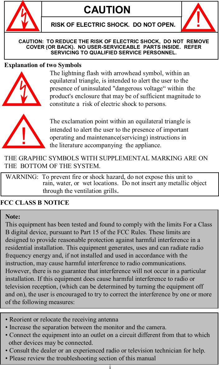 Explanation of two SymbolsThe lightning flash with arrowhead symbol, within anequilateral triangle, is intended to alert the user to thepresence of uninsulated&quot;dangerous voltage“within  theproduct&apos;s enclosure that may be of sufficient magnitude toconstitute a  risk of electric shock to persons.The exclamation point within an equilateral triangle isintended to alert the user to the presence of importantoperating and maintenance(servicing) instructions inthe literature accompanying  the appliance.THE GRAPHIC SYMBOLS WITH SUPPLEMENTAL MARKING ARE ONTHE  BOTTOM OF THE SYSTEM.!WARNING:  To prevent fire or shock hazard, do not expose this unit torain, water, or  wet locations.  Do not insert any metallic object through the ventilation grills.FCC CLASS B NOTICENote:This equipment has been tested and found to comply with the limits For a Class B digital device, pursuant to Part 15 of the FCC Rules. These limits are designed to provide reasonable protection against harmful interference in a residential installation. This equipment generates, uses and canradiate radio frequency energy and, if not installed and used in accordance with the instruction, may cause harmful interference to radio communications. However, there is no guarantee that interference will not occur in a particular installation. If this equipment does cause harmful interference to radio or television reception, (which can be determined by turning the equipment off and on), the user is encouraged to try to correct the interference by one or more of the following measures:CAUTIONRISK OF ELECTRIC SHOCK.  DO NOT OPEN.CAUTION:  TO REDUCE THE RISK OF ELECTRIC SHOCK,  DO NOT  REMOVE COVER (OR BACK).  NO USER-SERVICEABLE  PARTS INSIDE.  REFERSERVICING TO QUALIFIED SERVICE PERSONNEL.!•Reorient or relocate the receiving antenna•Increase the separation between the monitor and the camera.•Connect the equipment into an outlet on a circuit different from that to whichother devices may be connected.•Consult the dealer or an experienced radio or television technician for help.•Please review the troubleshooting section of this manual  i