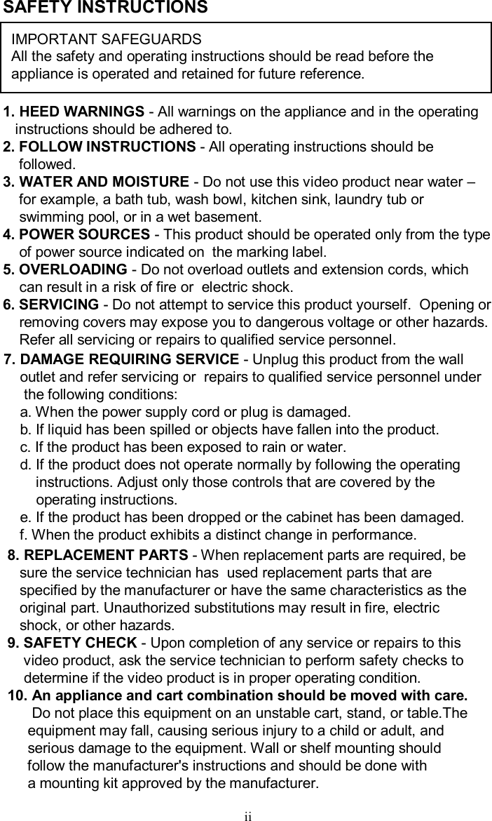 SAFETY INSTRUCTIONSIMPORTANT SAFEGUARDSAll the safety and operating instructions should be read before the appliance is operated and retained for future reference.1. HEED WARNINGS -All warnings on the appliance and in the operatinginstructions should be adhered to.2. FOLLOW INSTRUCTIONS -All operating instructions should befollowed.3. WATER AND MOISTURE -Do not use this video product near water –for example, a bath tub, wash bowl, kitchen sink, laundry tub orswimming pool, or in a wet basement.4. POWER SOURCES -This product should be operated only from the typeof power source indicated on  the marking label.5. OVERLOADING -Do not overload outlets and extension cords, whichcan result in a risk of fire or  electric shock.6. SERVICING -Do not attempt to service this product yourself.  Opening orremoving covers may expose you to dangerous voltage or otherhazards.Refer all servicing or repairs to qualified service personnel.7. DAMAGE REQUIRING SERVICE -Unplug this product from the walloutlet and refer servicing or  repairs to qualified service personnel underthe following conditions:a. When the power supply cord or plug is damaged.b. If liquid has been spilled or objects have fallen into the product.c. If the product has been exposed to rain or water.d. If the product does not operate normally by following theoperatinginstructions. Adjust only those controls that are covered by theoperating instructions.e. If the product has been dropped or the cabinet has been damaged.f. When the product exhibits a distinct change in performance.8. REPLACEMENT PARTS -When replacement parts are required, besure the service technician has  used replacement parts that arespecified by the manufacturer or have the same characteristics as theoriginal part. Unauthorized substitutions may result in fire,electricshock, or other hazards. 9. SAFETY CHECK -Upon completion of any service or repairs to thisvideo product, ask the service technician to perform safety checks todetermine if the video product is in proper operating condition.10. An appliance and cart combination should be moved with care.Do not place this equipment on an unstable cart, stand, ortable.Theequipment may fall, causing serious injury to a child or adult, andserious damage to the equipment. Wall or shelf mounting shouldfollow the manufacturer&apos;s instructions and should be done with a mounting kit approved by the manufacturer.ii