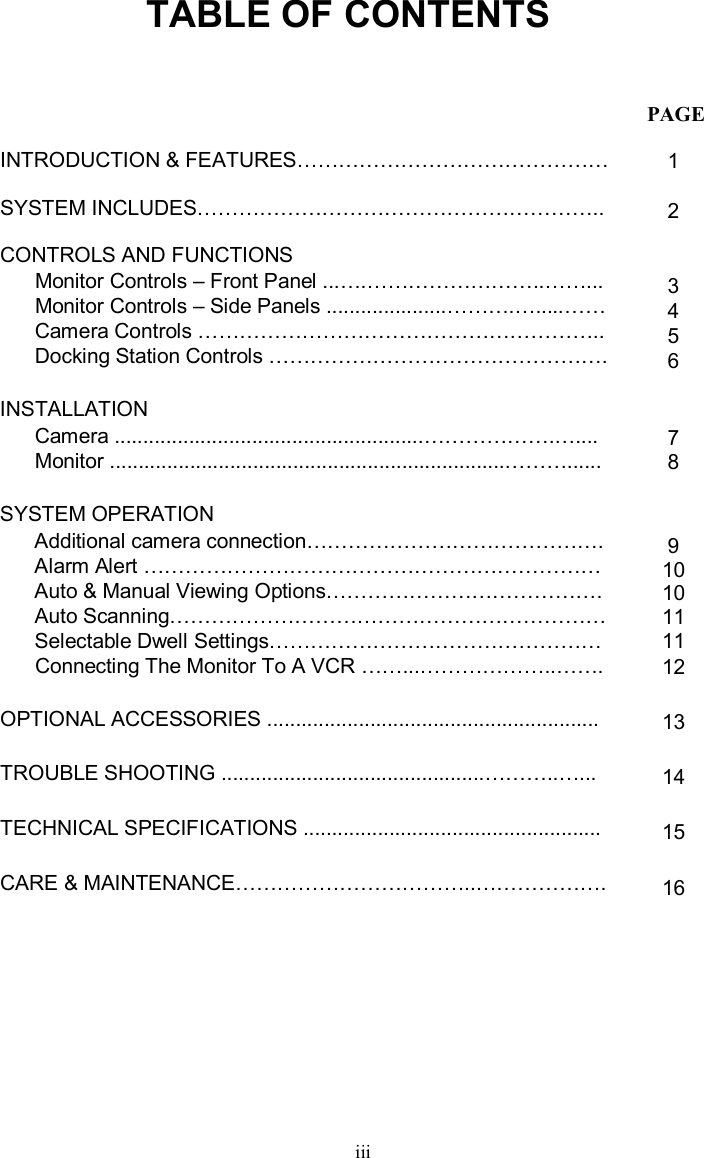 TABLE OF CONTENTSiiiINTRODUCTION &amp; FEATURES………………………………………SYSTEM INCLUDES…………………………………………………..CONTROLS AND FUNCTIONSMonitor Controls –Front Panel ...….……………………..……...Monitor Controls –Side Panels .....................……….….....……Camera Controls …………………………………………………..Docking Station Controls ………………………………………….INSTALLATIONCamera ......................................................……………….….... Monitor .....................................................................………......SYSTEM OPERATIONAdditional camera connection…………………………………….Alarm Alert …………………………………………………………Auto &amp; Manual Viewing Options………………………………….Auto Scanning………………………………………………………Selectable Dwell Settings…………………………………………Connecting The Monitor To A VCR ……...………………..……. OPTIONAL ACCESSORIES ..........................................................TROUBLE SHOOTING ..............................................………..…...TECHNICAL SPECIFICATIONS ....................................................CARE &amp; MAINTENANCE……………………………..……………….123456789101011111213141516PAGE