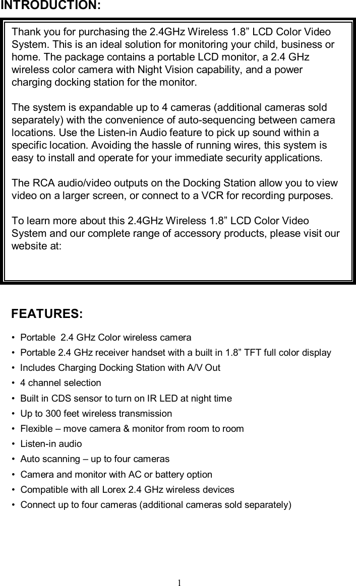 INTRODUCTION:Thank you for purchasing the 2.4GHz Wireless 1.8”LCD Color Video System. This is an ideal solution for monitoring your child, business or home. The package contains a portable LCD monitor, a 2.4 GHz wireless color camera with Night Vision capability, and a power charging docking station for the monitor.The system is expandable up to 4 cameras (additional cameras sold separately) with the convenience of auto-sequencing between camera locations. Use the Listen-in Audio feature to pick up sound within a specific location. Avoiding the hassle of running wires, this system is easy to install and operate for your immediate security applications. The RCA audio/video outputs on the Docking Station allow you to view video on a larger screen, or connect to a VCR for recording purposes.To learn more about this 2.4GHz Wireless 1.8”LCD Color Video System and our complete range of accessory products, please visit our website at: FEATURES:•Portable  2.4 GHz Color wireless camera •Portable 2.4 GHz receiver handset with a built in 1.8”TFT full color display •Includes Charging Docking Station with A/V Out•4 channel selection•Built in CDS sensor to turn on IR LED at night time•Up to 300 feet wireless transmission•Flexible –move camera &amp; monitor from room to room•Listen-in audio•Auto scanning –up to four cameras•Camera and monitor with AC or battery option•Compatible with all Lorex2.4 GHz wireless devices•Connect up to four cameras (additional cameras sold separately)1