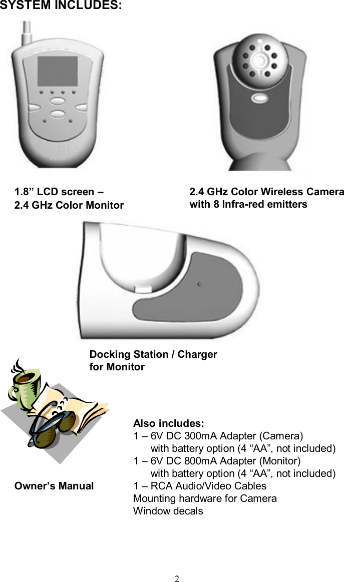 SYSTEM INCLUDES:1.8”LCD screen –2.4 GHz Color Monitor2.4 GHz Color Wireless Camera with 8 Infra-red emittersOwner’s ManualAlso includes:1 –6V DC 300mA Adapter (Camera)with battery option (4 “AA”, not included)1 –6V DC 800mA Adapter (Monitor)with battery option (4 “AA”, not included)1 –RCA Audio/Video CablesMounting hardware for CameraWindow decals2Docking Station / Charger for Monitor