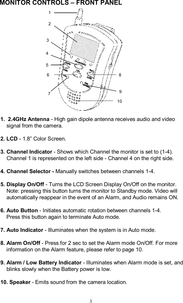 MONITOR CONTROLS –FRONT PANEL..1.  2.4GHz Antenna -High gain dipole antenna receives audio and video signal from the camera.2. LCD -1.8”Color Screen.3. Channel Indicator -Shows which Channel the monitor is set to (1-4). Channel 1 is represented on the left side -Channel 4 on the right side.4. Channel Selector - Manually switches between channels 1-4.5. Display On/Off -Turns the LCD Screen Display On/Off on the monitor.Note: pressing this button turns the monitor to Standby mode. Video will automatically reappear in the event of an Alarm, and Audio remains ON.6. Auto Button -Initiates automatic rotation between channels 1-4.Press this button again to terminate Auto mode.7. Auto Indicator -Illuminates when the system is in Auto mode.8. Alarm On/Off -Press for 2 sec to set the Alarm mode On/Off. For more information on the Alarm feature, please refer to page 10.9. Alarm / Low Battery Indicator -Illuminates when Alarm mode is set, and blinks slowly when the Battery power is low.10. Speaker -Emits sound from the camera location.313456729810