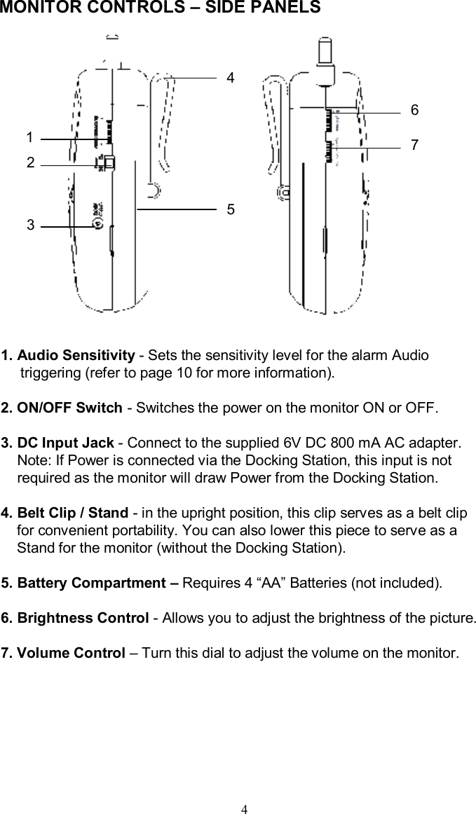 MONITOR CONTROLS –SIDE PANELS1. Audio Sensitivity -Sets the sensitivity level for the alarm Audio triggering (refer to page 10 for more information).2.ON/OFF Switch -Switches the power on the monitor ON or OFF.3. DC Input Jack -Connect to the supplied 6V DC 800 mAAC adapter.Note: If Power is connected via the Docking Station, this input is notrequired as the monitor will draw Power from the Docking Station.4. Belt Clip / Stand -in the upright position, this clip serves as a belt clip for convenient portability. You can also lower this piece toserve as a Stand for the monitor (without the Docking Station).5.Battery Compartment –Requires 4 “AA”Batteries (not included).6. Brightness Control -Allows you to adjust the brightness of the picture.7. Volume Control –Turn this dial to adjust the volume on the monitor.44123675