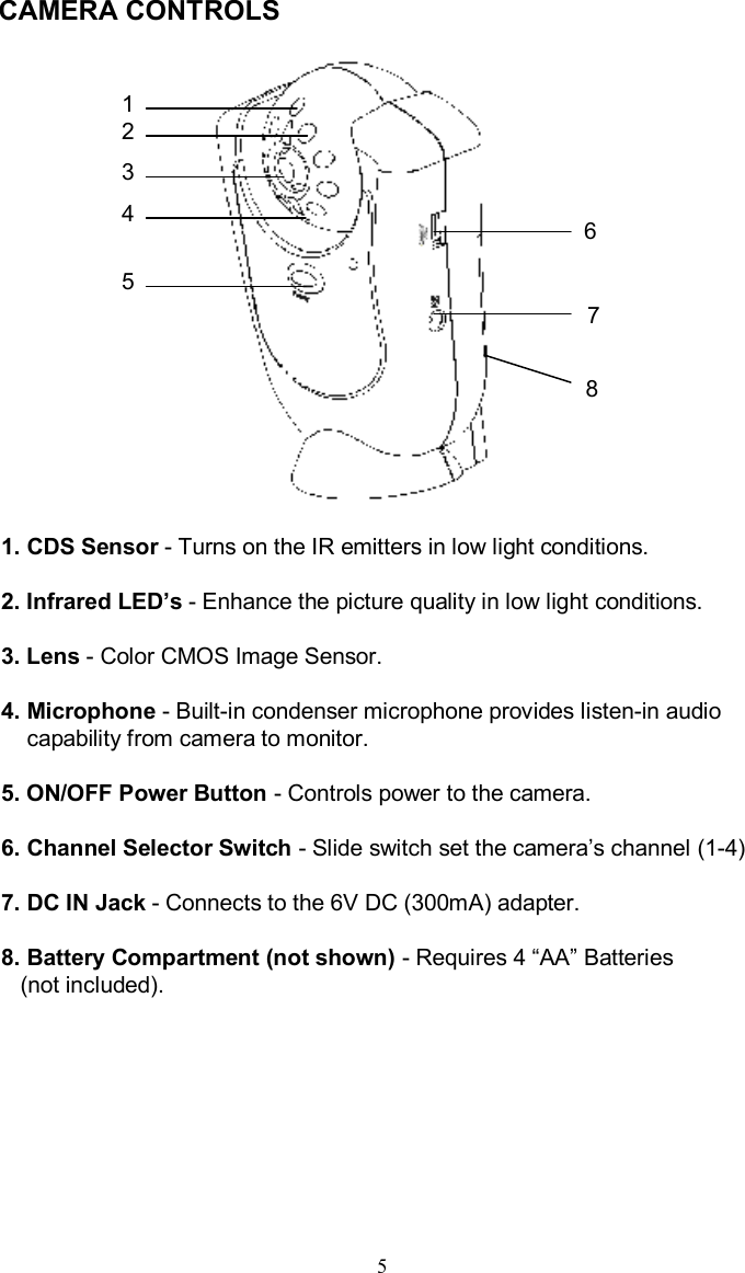 CAMERA CONTROLS 1. CDS Sensor -Turns on the IR emitters in low light conditions.2. Infrared LED’s-Enhance the picture quality in low light conditions. 3. Lens -Color CMOS Image Sensor.4. Microphone -Built-in condenser microphone provides listen-in audiocapability from camera to monitor.5. ON/OFF Power Button -Controls power to the camera.6. Channel Selector Switch -Slide switch set the camera’s channel (1-4)7. DC IN Jack -Connects to the 6V DC (300mA) adapter.8.Battery Compartment (not shown) -Requires 4 “AA”Batteries (not included).512345678