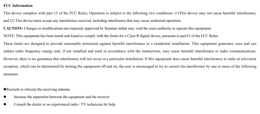   FCC Information This device complies with part 15 of the FCC Rules, Operation is subject to the following two conditions: (1)This device may not cause harmful interference, and (2) This device must accept any interference received, including interference that may cause undesired operation. CAUTION: Changes or modifications not expressly approved by Summer infant may void the users authority to operate this equipment.  NOTE: This equipment has been tested and found to comply with the limits for a Class B digital device, pursuant to part15 of the FCC Rules. These limits are designed to provide reasonable protection against harmful interference in a residential installation. This equipment generates, uses and can radiate radio frequency energy and, if not installed and used in accordance with the instructions, may cause harmful interference to radio communications, However, there is no guarantee that interference will not occur in a particular installation. If this equipment does cause harmful interference to radio or television reception, which can be determined by turning the equipment off and on, the user is encouraged to try to correct the interference by one or more of the following measures:   lReorient or relocate the receiving antenna l    Increase the separation between the equipment and the receiver   l    Consult the dealer or an experienced radio / TV technician for help. 