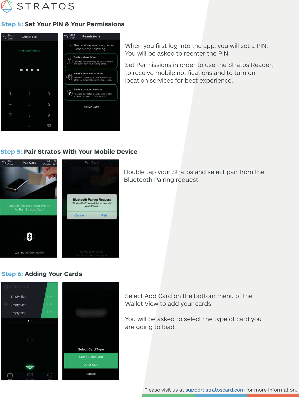 Please visit us at support.stratoscard.com for more information.Step 4: Set Your PIN &amp; Your PermissionsWhen you ﬁrst log into the app, you will set a PIN. You will be asked to reenter the PIN.Set Permissions in order to use the Stratos Reader, to receive mobile notiﬁcations and to turn on location services for best experience. Step 5: Pair Stratos With Your Mobile Device Double tap your Stratos and select pair from the Bluetooth Pairing request. Step 6: Adding Your CardsSelect Add Card on the bottom menu of the Wallet View to add your cards.You will be asked to select the type of card you are going to load. 